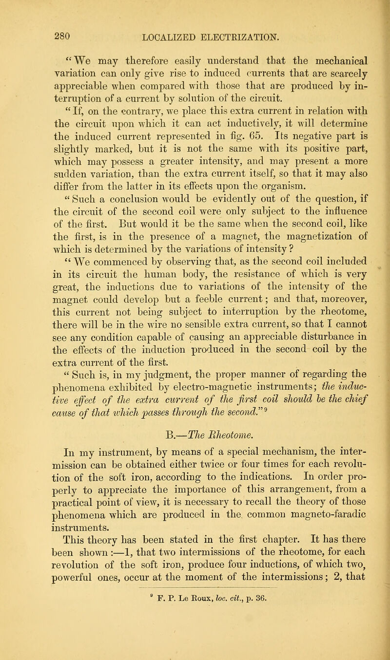 We may therefore easily understand that the mechanical variation can only give rise to induced currents that are scarcely appreciable when compared with those that are produced by in- terruption of a current by solution of the circuit.  If, on the contrary, we place this extra current in relation with the circuit upon which it can act inductively, it will determine the induced current represented in fig. 65. Its negative part is slightly marked, but it is not the same with its positive part, which may possess a greater intensity, and may present a more sudden variation, than the extra current itself, so that it may also differ from the latter in its effects upon the organism.  Such a conclusion would be evidently out of the question, if the circuit of the second coil were only subject to the influence of the first. But would it be the same when the second coil, like the first, is in the presence of a magnet, the magnetization of which is determined by the variations of intensity ?  We commenced by observing that, as the second coil included in its circuit the human body, the resistance of which is very great, the inductions due to variations of the intensity of the magnet could develop but a feeble current; and that, moreover, this current not being subject to interruption by the rheotome, there will be in the wire no sensible extra current, so that I cannot see any condition capable of causing an appreciable disturbance in the effects of the induction produced in the second coil by the extra current of the first.  Such is, in my judgment, the proper manner of regarding the phenomena exhibited by electro-magnetic instruments; the induc- tive effect of the extra current of the first coil should he the chief cause of that which passes through the second.* B.—The Rheotome. In my instrument, by means of a special mechanism, the inter- mission can be obtained either twice or four times for each revolu- tion of the soft iron, according to the indications. In order pro- perly to appreciate the importance of this arrangement, from a practical point of view, it is necessary to recall the theory of those phenomena which are produced in the. common magneto-faradic instruments. This theory has been stated in the first chapter. It has there been shown :—1, that two intermissions of the rheotome, for each revolution of the soft iron, produce four inductions, of which two, powerful ones, occur at the moment of the intermissions; 2, that 8 F. P. Le Eoux, loc. cit., p. 36.