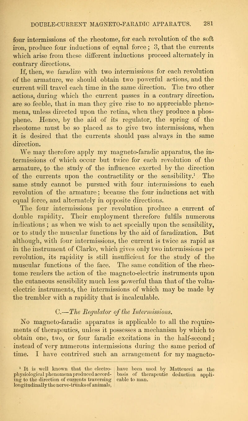 four intermissions of the rheotome, for each revolution of the soft iron, produce four inductions of equal force; 3, that the currents which arise from these different inductions proceed alternately in contrary directions. If, then, we faradize with two intermissions for each revolution of the armature, we should obtain two powerful actions, and the current will travel each time in the same direction. The two other actions, during which the current passes in a contrary direction, are so feeble, that in man they give rise to no appreciable pheno- mena, unless directed upon the retina, when they produce a phos- phene. Hence, by the aid of its regulator, the spring of the rheotome must be so placed as to give two intermissions, when it is desired that the currents should pass always in the same direction. We may therefore apply my magneto-faradic apparatus, the in- termissions of which occur but twice for each revolution of the armature, to the study of the influence exerted by the direction of the currents upon the contractility or the sensibility.1 The same study cannot be pursued with four intermissions to each revolution of the armature; because the four inductions act with equal force, and alternately in opposite directions. The four intermissions per revolution produce a current of double rapidity. Their employment therefore fulfils numerous indications ; as when we wish to act specially upon the sensibility, or to study the muscular functions by the aid of faradization. But although, with four intermissions, the current is twice as rapid as in the instrument of Clarke, which gives only two intermissions per revolution, its rapidity is still insufficient for the study of the muscular functions of the face. The same condition of the rheo- tome renders the action of the magneto-electric instruments upon the cutaneous sensibility much less powerful than that of the volta- electric instruments, the intermissions of which may be made by the trembler with a rapidity that is incalculable. C.—The Regulator of the Intermissions. No magneto-faradic apparatus is applicable to all the require- ments of therapeutics, unless it possesses a mechanism by which to obtain one, two, or four faradic excitations in the half-second; instead of very numerous intermissions during the same period of time. I have contrived such an arrangement for my magneto- 1 It is well known that the electro- have been used by Matteucci as the physiological phenomena produced accord- J basis of therapeutic deduction appli- ing to the direction of currents traversing cable to man. Ion gitudinally the nerve-trunks of animals,