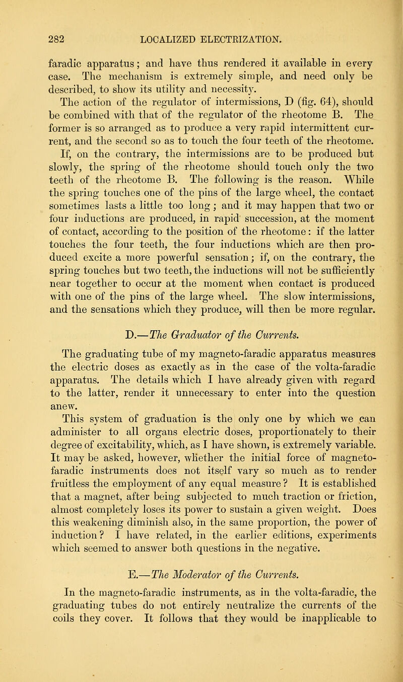 faradic apparatus; and have thus rendered it available in erery case. The mechanism is extremely simple, and need only be described, to show its utility and necessity. The action of the regulator of intermissions, D (fig. 64), should be combined with that of the regulator of the rheotome B. The former is so arranged as to produce a very rapid intermittent cur- rent, and the second so as to touch the four teeth of the rheotome. If, on the contrary, the intermissions are to be produced but slowly, the spring of the rheotome should touch only the two teeth of the rheotome B. The following is the reason. While the spring touches one of the pins of the large wheel, the contact sometimes lasts a little too long; and it may happen that two or four inductions are produced, in rapid succession, at the moment of contact, according to the position of the rheotome: if the latter touches the four teeth, the four inductions which are then pro- duced excite a more powerful sensation; if, on the contrary, the spring touches but two teeth, the inductions will not be sufficiently near together to occur at the moment when contact is produced with one of the pins of the large wheel. The slow intermissions, and the sensations which they produce, will then be more regular. D.—The Oraduator of the Currents. The graduating tube of my magneto-faradic apparatus measures the electric doses as exactly as in the case of the volta-faradic apparatus. The details which I have already given with regard to the latter, render it unnecessary to enter into the question anew. This system of graduation is the only one by which we can administer to all organs electric doses, proportionately to their degree of excitability, which, as I have shown, is extremely variable. It may be asked, however, whether the initial force of magneto- faradic instruments does not itself vary so much as to render fruitless the employment of any equal measure ? It is established that a magnet, after being subjected to much traction or friction, almost completely loses its power to sustain a given weight. Does this weakening diminish also, in the same proportion, the power of induction? I have related, in the earlier editions, experiments which seemed to answer both questions in the negative. E.—The Moderator of the Currents. In the magneto-faradic instruments, as in the volta-faradic, the graduating tubes do not entirely neutralize the currents of the coils they cover. It follows that they would be inapplicable to