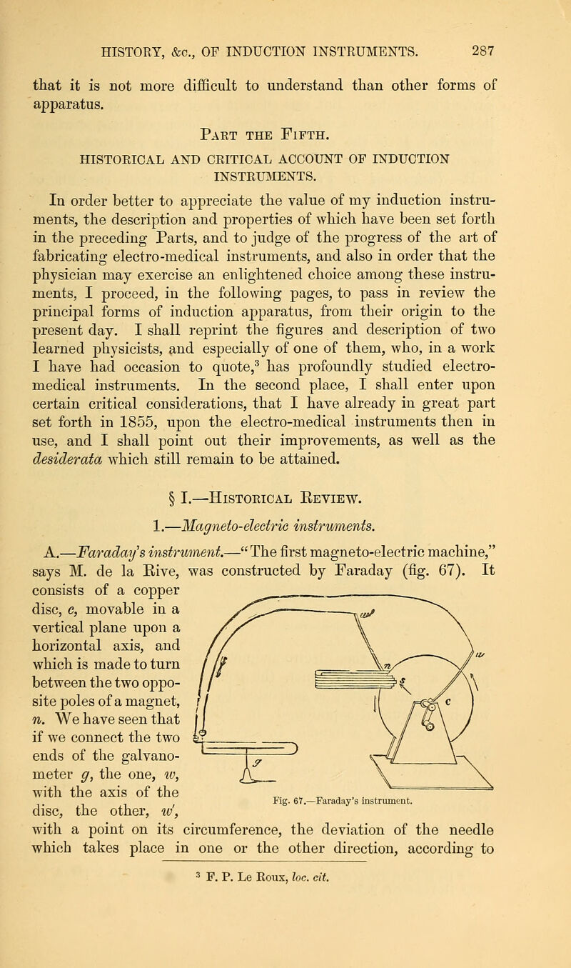 that it is not more dii apparatus. icult to understand than other forms of Paet the Fifth. historical and critical account of induction instruments. In order better to appreciate the value of my induction instru- ments, the description and properties of which have been set forth in the preceding Parts, and to judge of the progress of the art of fabricating electro-medical instruments, and also in order that the physician may exercise an enlightened choice among these instru- ments, I proceed, in the following pages, to pass in review the principal forms of induction apparatus, from their origin to the present day. I shall reprint the figures and description of two learned physicists, and especially of one of them, who, in a work I have had occasion to quote,3 has profoundly studied electro- medical instruments. In the second place, I shall enter upon certain critical considerations, that I have already in great part set forth in 1855, upon the electro-medical instruments then in use, and I shall point out their improvements, as well as the desiderata which still remain to be attained. § I.—HlSTOKICAL EEVIEW. 1.—Magneto-electric instruments. A.—Faraday's instrument.— The first magneto-electric machine, says M. de la Rive, was constructed by Faraday (fig. 67). It consists of a copper disc, c, movable in a vertical plane upon a horizontal axis, and which is made to turn between the two oppo- site poles of a magnet, n. We have seen that if we connect the two ends of the galvano- meter g, the one, iv, with the axis of the disc, the other, w', with a point on its circumference, the deviation of the needle which takes place in one or the other direction, according to Fig. 67.—Faraday's instrument. 3 F. P. Le Roux, Inc. cit.