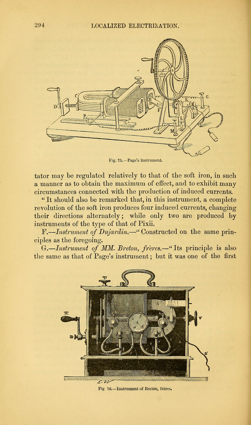 Fig. 75.—Page's instrument. tator may be regulated relatively to that of the soft iron, in such a manner as to obtain the maximum of effect, and to exhibit many circumstances connected with the production of induced currents.  It should also be remarked that, in this instrument, a complete revolution of the soft iron produces four induced currents, changing their directions alternately; while only two are produced by instruments of the type of that of Pixii. F.—Instrument of Dujardin.— Constructed on the same prin- ciples as the foregoing. G.—Instrument of MM. Breton, freres.— Its principle is also the same as that of Page's instrument; but it was one of the first Fig 16.—Instrument of Breton, freres.