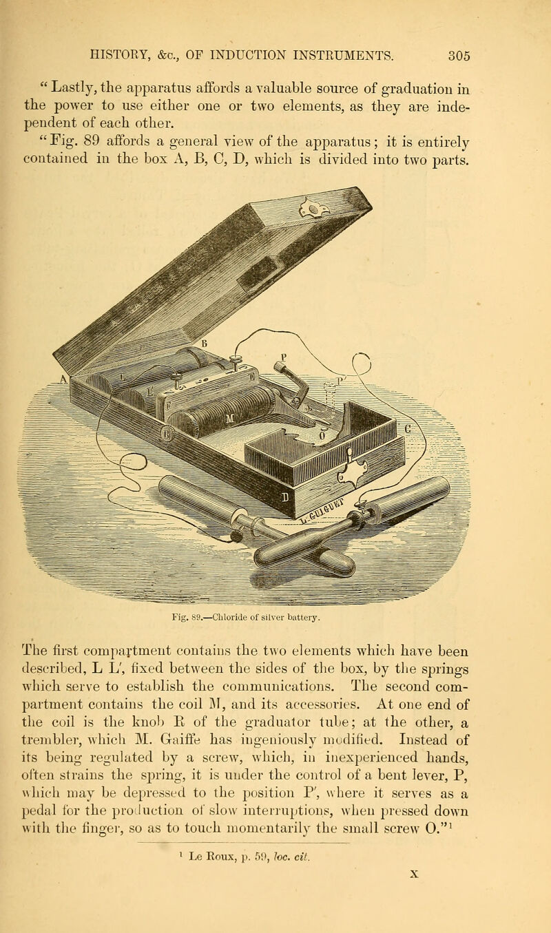  Lastly, the apparatus affords a valuable source of graduation in the power to use either one or two elements, as they are inde- pendent of each other.  Fig. 89 affords a general view of the apparatus ; it is entirely contained in the box A, B, C, D, which is divided into two parts. Fig. 89.—Chloride of silver batteiy. The first compartment contains the two elements which have been described, L L', fixed between the sides of the box, by the springs which serve to establish the communications. The second com- partment contains the coil M, and its accessories. At one end of the coil is the knob E of the graduator tube; at the other, a trembler, which M. Gaiffe has ingeniously modified. Instead of its being regulated by a screw, which, in inexperienced hands, often strains the spring, it is under the control of a bent lever, P, which may be depressed to the position P', where it serves as a pedal for the production of slow interruptions, when pressed down with the finger, so as to touch momentarily the small screw O.1 1 Le Koux, p. 5!>, he. cit.