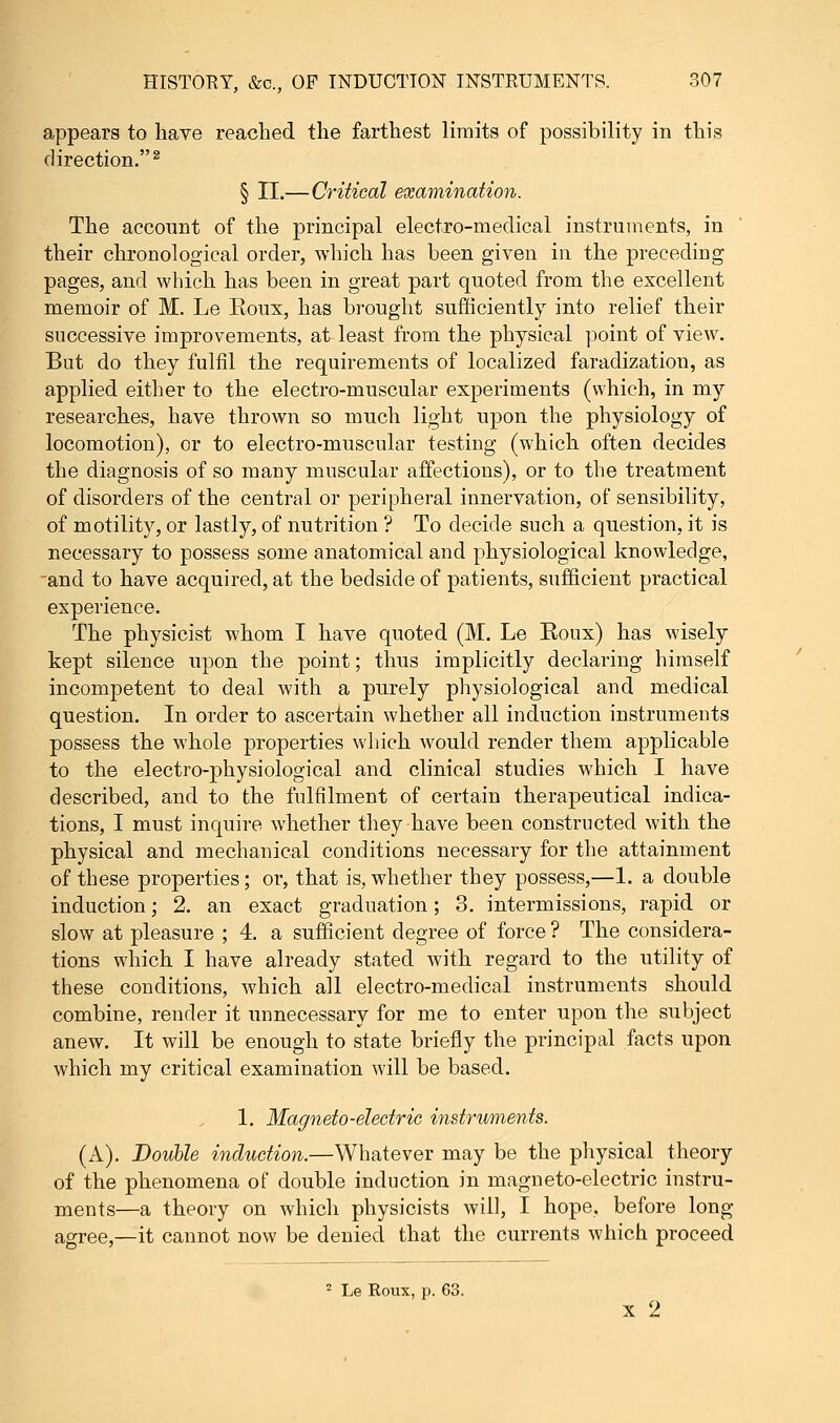 appears to have readied the farthest limits of possibility in this direction.2 § II.—Critical examination. The account of the principal electro-medical instruments, in their chronological order, which has been given in the preceding pages, and which has been in great part quoted from the excellent memoir of M. Le Roux, has brought sufficiently into relief their successive improvements, at least from the physical point of view. But do they fulfil the requirements of localized faradization, as applied, either to the electro-muscular experiments (which, in my researches, have thrown so much light upon the physiology of locomotion), or to electro-muscular testing (which often decides the diagnosis of so many muscular affections), or to the treatment of disorders of the central or peripheral innervation, of sensibility, of motility, or lastly, of nutrition ? To decide such a question, it is necessary to possess some anatomical and physiological knowledge, and to have acquired, at the bedside of patients, sufficient practical experience. The physicist whom I have quoted (M. Le Roux) has wisely kept silence upon the point; thus implicitly declaring himself incompetent to deal with a purely physiological and medical question. In order to ascertain whether all induction instruments possess the whole properties which would render them applicable to the electro-physiological and clinical studies which I have described, and to the fulfilment of certain therapeutical indica- tions, I must inquire whether they have been constructed with the physical and mechanical conditions necessary for the attainment of these properties; or, that is, whether they possess,—1. a double induction; 2. an exact graduation; 3. intermissions, rapid or slow at pleasure ; 4. a sufficient degree of force ? The considera- tions which I have already stated with regard to the utility of these conditions, which all electro-medical instruments should combine, render it unnecessary for me to enter upon the subject anew. It will be enough to state briefly the principal facts upon which my critical examination will be based. 1. Magneto-electric instruments. (A). Double induction.—Whatever may be the physical theory of the phenomena of double induction in magneto-electric instru- ments—a theory on which physicists will, I hope, before long agree,—it cannot now be denied that the currents which proceed 2 Le Roux, p. 63. x 2