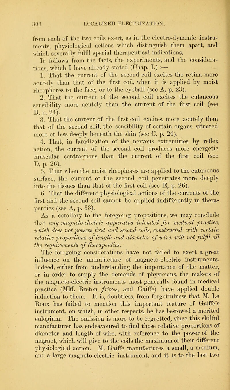 from each of the two coils exert, as in the electro-dynamic instru- ments, physiological actions which distinguish them apart, and which severally fulfil special therapeutical indications. It follows from the facts, the experiments, and the considera- tions, which I have already stated (Chap. I.) :— 1. That the current of the second coil excites the retina more acutely than that of the first coil, when it is applied by moist rheophores to the face, or to the eyeball (see A, p. 23). 2. That the current of the second coil excites the cutaneous sensibility more acutely than the current of the first coil (see B, p. 24). 3. That the current of the first coil excites, more acutely than that of the second coil, the sensibility of certain organs situated more or less deeply beneath the skin (see C, p. 24). 4. That, in faradization of the nervous extremities by reflex action, the current of the second coil produces more energetic muscular contractions than the current of the first coil (see D, p. 26). 5. That when the moist rheophores are applied to the cutaneous surface, the current of the second coil penetrates more deeply into the tissues than that of the first coil (see E, p. 26). 6. That the different physiological actions of the currents of the first and the second coil cannot be applied indifferently in thera- peutics (see A, p. 33). As a corollary to the foregoing propositions, we may conclude that, any magneto-electric apparatus intended for medical practice, which does not possess first and second coils, constructed with certain relative proportions of length and diameter of wire, will not fulfil all the requirements of therapeutics. The foregoing considerations have not failed to exert a great influence on the manufacture of magneto-electric instruments. Indeed, either from understanding the importance of the matter, or in order to supply the demands of physicians, the makers of the magneto-electric instruments most generally found in medical practice (MM. Breton freres, and Gaiffe) have applied double induction to them. It is, doubtless, from forgetfulness that M. Le Eoux has failed to mention this important feature of Gaiffe's instrument, on which, in other respects, he has bestowed a merited eulogium. The omission is more to be regretted, since this skilful manufacturer has endeavoured to find those relative proportions of diameter and length of wire, with reference to the power of the magnet, which will give to the coils the maximum of their different physiological action. M. Gaiffe manufactures a small, a medium, and a large magneto-electric instrument, and it is to the last two