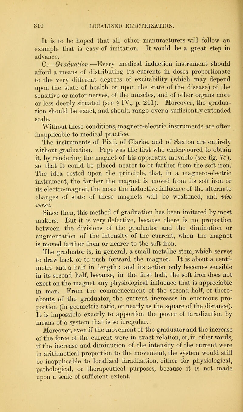 It is to be hoped that all other manufacturers will follow an example that is easy of imitation. It would be a great step in advance. C.— Graduation.—Every medical induction instrument should afford a means of distributing its currents in doses proportionate to the very different degrees of excitability (which may depend upon the state of health or upon the state of the disease) of the sensitive or motor nerves, of the muscles, and of other organs more or less deeply situated (see § IV., p. 241). Moreover, the gradua- tion should be exact, and should range over a sufficiently extended scale. Without these conditions, magneto-electric instruments are often inapplicable to medical practice. The instruments of Pixii, of Clarke, and of Saxton are entirely without graduation. Page was the first who endeavoured to obtain it, by rendering the magnet of his apparatus movable (see fig. 75), so that it could be placed nearer to or farther from the soft iron. The idea rested upon the principle, that, in a magneto-electric instrument, .the farther the magnet is moved from its soft iron or its electro-magnet, the more the inductive influence of the alternate changes of state of these magnets will be weakened, and vice versa. Since then, this method of graduation has been imitated by most makers. But it is very defective, because there is no proportion between the divisions of the graduator and the diminution or augmentation of the intensity of the current, when the magnet is moved farther from or nearer to the soft iron. The graduator is, in general, a small metallic stem, which serves to draw back or to push forward the magnet. It is about a centi- metre and a half in length; and its action only becomes sensible in its second half, because, in the first half, the soft iron does not exert on the magnet any physiological influence that is appreciable in man. From the commencement of the second half, or there- abouts, of the graduator, the current increases in enormous pro- portion (in geometric ratio, or nearly as the square of the distance). It is impossible exactly to apportion the power of faradization by means of a system that is so irregular. Moreover, even if the movement of the graduator and the increase of the force of the current were in exact relation, or, in other words, if the increase and diminution of the intensity of the current were in arithmetical proportion to the movement, the system would still be inapplicable to localized faradization, either for physiological, pathological, or therapeutical purposes, because it is not made upon a scale of sufficient extent.