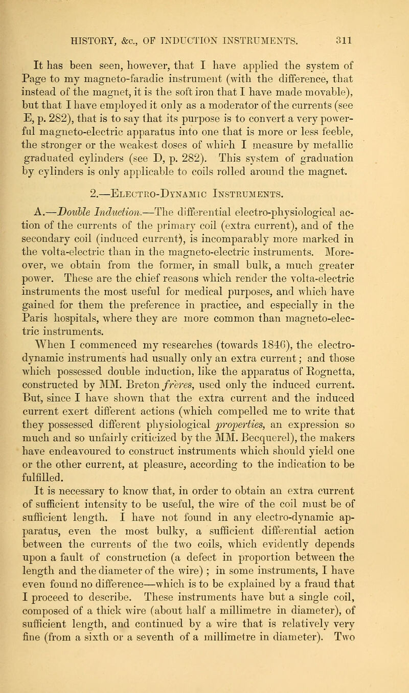 It has been seen, however, that I have applied the system of Page to my magneto-faraclic instrument (with the difference, that instead of the magnet, it is the soft iron that I have made movable), but that I have employed it only as a moderator of the currents (see E, p. 282), that is to say that its purpose is to convert a very power- ful magneto-electric apparatus into one that is more or less feeble, the stronger or the weakest doses of which I measure by metallic graduated cylinders (see D, p. 282). This system of graduation by cylinders is only applicable to coils rolled around the magnet. 2.—Electro-Dynamic Instruments. A.—Double Induction.—The differential electro-physiological ac- tion of the currents of the primary coil (extra current), and of the secondary coil (induced current), is incomparably more marked in the volta-electric than in the magneto-electric instruments. More- over, we obtain from the former, in small bulk, a much greater power. These are the chief reasons which render the volta-electric instruments the most useful for medical purposes, and which have gained for them the preference in practice, and especially in the Paris hospitals, where they are more common than magneto-elec- tric instruments. When I commenced my researches (towards 1840), the electro- dynamic instruments had usually only an extra current; and those which possessed double induction, like the apparatus of Rognetta, constructed by MM. Breton freres, used only the induced current. But, since I have shown that the extra current and the induced current exert different actions (which compelled me to write that they possessed different physiological projoerties, an expression so much and so unfairly criticized by the MM. Becquerel), the makers have endeavoured to construct instruments which should yield one or the other current, at pleasure, according to the indication to be fulfilled. It is necessary to know that, in order to obtain an extra current of sufficient intensity to be useful, the wire of the coil must be of sufficient length. I have not found in any electro-dynamic ap- paratus, even the most bulky, a sufficient differential action between the currents of the two coils, which evidently depends upon a fault of construction (a defect in proportion between the length and the diameter of the wire) ; in some instruments, I have even found no difference—which is to be explained by a fraud that I proceed to describe. These instruments have but a single coil, composed of a thick wire (about half a millimetre in diameter), of sufficient length, and continued by a wire that is relatively very fine (from a sixth or a seventh of a millimetre in diameter). Two