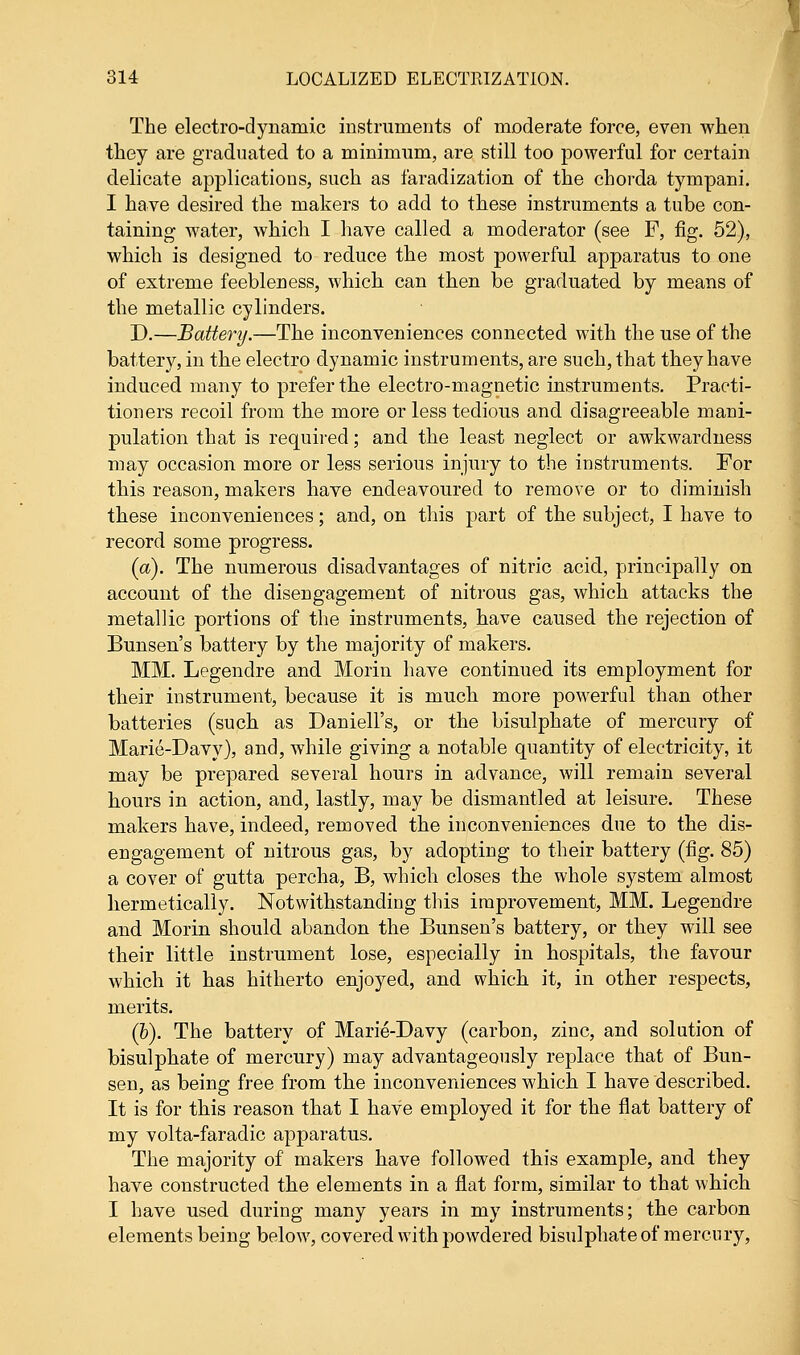 The electro-dynamic instruments of moderate force, even when they are graduated to a minimum, are still too powerful for certain delicate applications, such as faradization of the chorda tympani. I have desired the makers to add to these instruments a tube con- taining water, which I have called a moderator (see F, fig. 52), which is designed to reduce the most powerful apparatus to one of extreme feebleness, which can then be graduated by means of the metallic cylinders. D.—Battery.—The inconveniences connected with the use of the battery, in the electro dynamic instruments, are such, that they have induced many to prefer the electro-magnetic instruments. Practi- tioners recoil from the more or less tedious and disagreeable mani- pulation that is required; and the least neglect or awkwardness may occasion more or less serious injury to the instruments. For this reason, makers have endeavoured to remove or to diminish these inconveniences; and, on this part of the subject, I have to record some progress. (a). The numerous disadvantages of nitric acid, principally on account of the disengagement of nitrous gas, which attacks the metallic portions of the instruments, have caused the rejection of Bunsen's battery by the majority of makers. MM. Legendre and Morin have continued its employment for their instrument, because it is much more powerful than other batteries (such as Daniell's, or the bisulphate of mercury of Marie-Davy), and, while giving a notable quantity of electricity, it may be prepared several hours in advance, will remain several hours in action, and, lastly, may be dismantled at leisure. These makers have, indeed, removed the inconveniences due to the dis- engagement of nitrous gas, by adopting to their battery (fig. 85) a cover of gutta percha, B, which closes the whole system almost hermetically. Notwithstanding this improvement, MM. Legendre and Morin should abandon the Bunsen's battery, or they will see their little instrument lose, especially in hospitals, the favour which it has hitherto enjoyed, and which it, in other respects, merits. (&). The battery of Marie-Davy (carbon, zinc, and solution of bisulphate of mercury) may advantageously replace that of Bun- sen, as being free from the inconveniences which I have described. It is for this reason that I have employed it for the flat battery of my volta-faradic apparatus. The majority of makers have followed this example, and they have constructed the elements in a flat form, similar to that which I have used during many years in my instruments; the carbon elements being below, covered with powdered bisulphate of mercury,