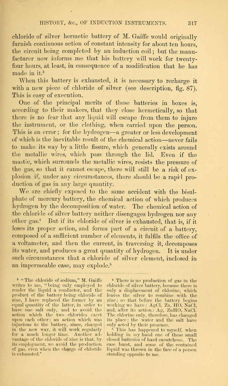 chloride of silver hermetic battery of M. Gaiffe would originally furnish continuous action of constant intensity for about ten hours, the circuit being completed by an induction coil; but the manu- facturer now informs me that his battery will work for twenty- four hours, at least, in consequence of a modification that he has made in it.3 When this battery is exhausted, it is necessary to recharge it with a new piece of chloride of silver (see description, fig. 87). This is easy of execution. One of the principal merits of these batteries in boxes is, according to their makers, that they close hermetically, so that there is no fear that any liquid will escape from them to injure the instrument, or the clothing, when carried upon the person. This is an error; for the hydrogen—a greater or less development of which is the inevitable result of the chemical action—never fails to make its way by a little fissure, which generally exists around the metallic wires, which pass through the lid. Even if the mastic, which surrounds the metallic wires, resists the pressure of the gas, so that it cannot escape, there will still be a risk of ex- plosion if, under any circumstances, there should be a rapid pro- duction of gas in any large quantity. We are chiefly exposed to the same accident with the bisul- phate of mercury battery, the chemical action of which produces hydrogen by the decomposition of water. The chemical action of the chloride of silver battery neither disengages hydrogen nor any other gas.4 But if its chloride of silver is exhausted, that is, if it loses its proper action, and forms part of a circuit of a battery, composed of a sufficient number of elements, it fulfils the office of a voltameter, and then the current, in traversing it, decomposes its water, and produces a great quantity of hydrogen. It is under such circumstances that a chloride of silver element, inclosed in an impermeable case, may explode.5 3  The chloride of sodium, M. Gaiffe 4 There is no production of gas in the writes to me,  being only employed to chloride of silver battery, because there is render the liquid a conductor, and the only a displacement of chlorine, which product of the battery being chloride of leaves the silver to combine with the zinc, I have replaced the former by an j zinc; so that before the battery begins equal quantity of the latter, in order to I working we have: AgCl, Zn, HO, NaOl, have one salt only, and to avoid the I and, after its action: Ag, ZnHO, NaCl. action which the two chlorides exert : The chlorine only, therefore, has changed upon each other; an action which was injurious to the battery, since, charged in the new way, it will work regularly its place; the water and the salt have only acted by their presence. This lias happened to myself, when for a much longer time. Another ad- holding in my hand one of these small vantage of the chloride of zinc is that, by closed batteries of hard caoutchouc. The its employment, we avoid the production case burst, and some of the contained of gas, even when the charge of chloride liquid was thrown in the face of a person is exhausted.'' standing opposite to me.