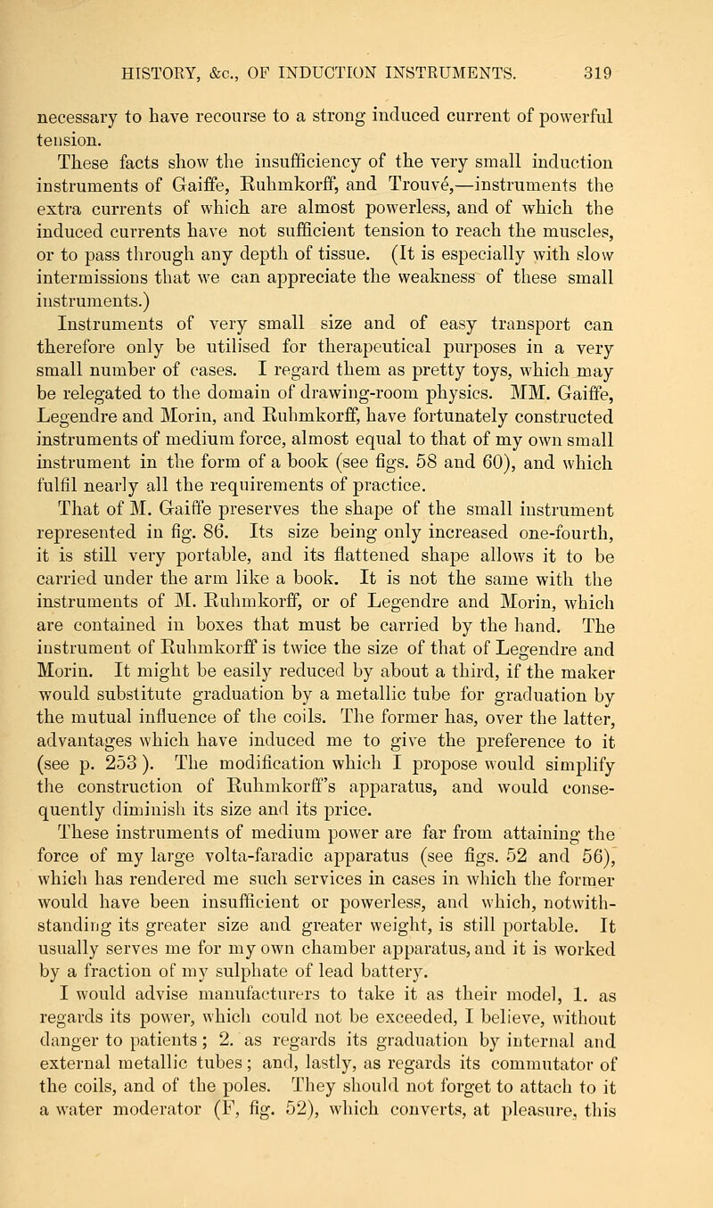 necessary to have recourse to a strong induced current of powerful tension. These facts show the insufficiency of the very small induction instruments of Gaiffe, Ruhmkorff, and Trouve,—instruments the extra currents of which are almost powerless, and of which the induced currents have not sufficient tension to reach the muscles, or to pass through any depth of tissue. (It is especially with slow intermissions that we can appreciate the weakness of these small instruments.) Instruments of very small size and of easy transport can therefore only be utilised for therapeutical purposes in a very small number of cases. I regard them as pretty toys, which may be relegated to the domain of drawing-room physics. MM. Gaiffe, Legendre and Morin, and Ruhmkorff, have fortunately constructed instruments of medium force, almost equal to that of my own small instrument in the form of a book (see figs. 58 and 60), and which fulfil nearly all the requirements of practice. That of M. Gaiffe preserves the shape of the small instrument represented in fig. 86. Its size being only increased one-fourth, it is still very portable, and its flattened shape allows it to be carried under the arm like a book. It is not the same with the instruments of M. Ruhmkorff, or of Legendre and Morin, which are contained in boxes that must be carried by the hand. The instrument of Ruhmkorff is twice the size of that of Legendre and Morin. It might be easily reduced by about a third, if the maker would substitute graduation by a metallic tube for graduation by the mutual influence of the coils. The former has, over the latter, advantages which have induced me to give the preference to it (see p. 253 ). The modification which I propose would simplify the construction of Ruhmkorff's apparatus, and would conse- quently diminish its size and its price. These instruments of medium power are far from attaining the force of my large volta-faradic apparatus (see figs. 52 and 56), which has rendered me such services in cases in which the former would have been insufficient or powerless, and which, notwith- standing its greater size and greater weight, is still portable. It usually serves me for my own chamber apparatus, and it is worked by a fraction of my sulphate of lead battery. I would advise manufacturers to take it as their model, 1. as regards its power, which could not be exceeded, I believe, without danger to patients; 2. as regards its graduation by internal and external metallic tubes; and, lastly, as regards its commutator of the coils, and of the poles. They should not forget to attach to it a water moderator (F, fig. 52), which converts, at pleasure, this