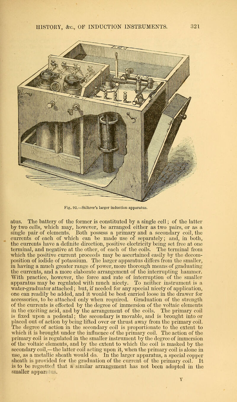 Fig. 92.—Stohrer's larger induction apparatus. attis. The battery of the former is constituted by a single cell; of the latter by two cells, which may, however, be arranged either as two pairs, or as a single pah of elements. Both possess a primary and a secondary coil, the currents of each of which can be made use of separately; and, in both, the currents have a definite direction, positive electricity being set free at one terminal, and negative at the other, of each of the coils. The terminal from which the positive current proceeds may be ascertained easily by the decom- position of iodide of potassium. The larger apparatus differs from the smaller, in having a much greater range of power, more thorough means of graduating the currents, and a more elaborate arrangement of the interrupting hammer. With practice, however, the force and rate of interruption of the smaller apparatus may be regulated with much nicety. To neither instrument is a water-graduator attached; but, if needed for any special nicety of application, one can readily be added, and it would be best carried loose in the drawer for accessories, to be attached only when required. Graduation of the strength of the currents is effected by the degree of immersion of the voltaic elements in the exciting acid, and by the arrangement of the coils. The primary coil is fixed upon a pedestal; the secondary is movable, and is brought into or placed out of action by being lifted over or thrust away from the primary coil. The degree of action in the secondary coil is proportionate to the extent to which it is brought under the influence of the primary coil. The action of the primary coil is regulated in the smaller instrument by the degree of immersion of the voltaic elements, and by the extent to which the coil is masked by the secondary coil,—the latter coil acting upon it, when the primary coil is alone in use, as a metallic sheath would do. In the larger apparatus, a special copper sheath is provided for the graduation of the current of the primary coil. It is to be regretted that a similar arrangement has not been adopted in the smaller appar;