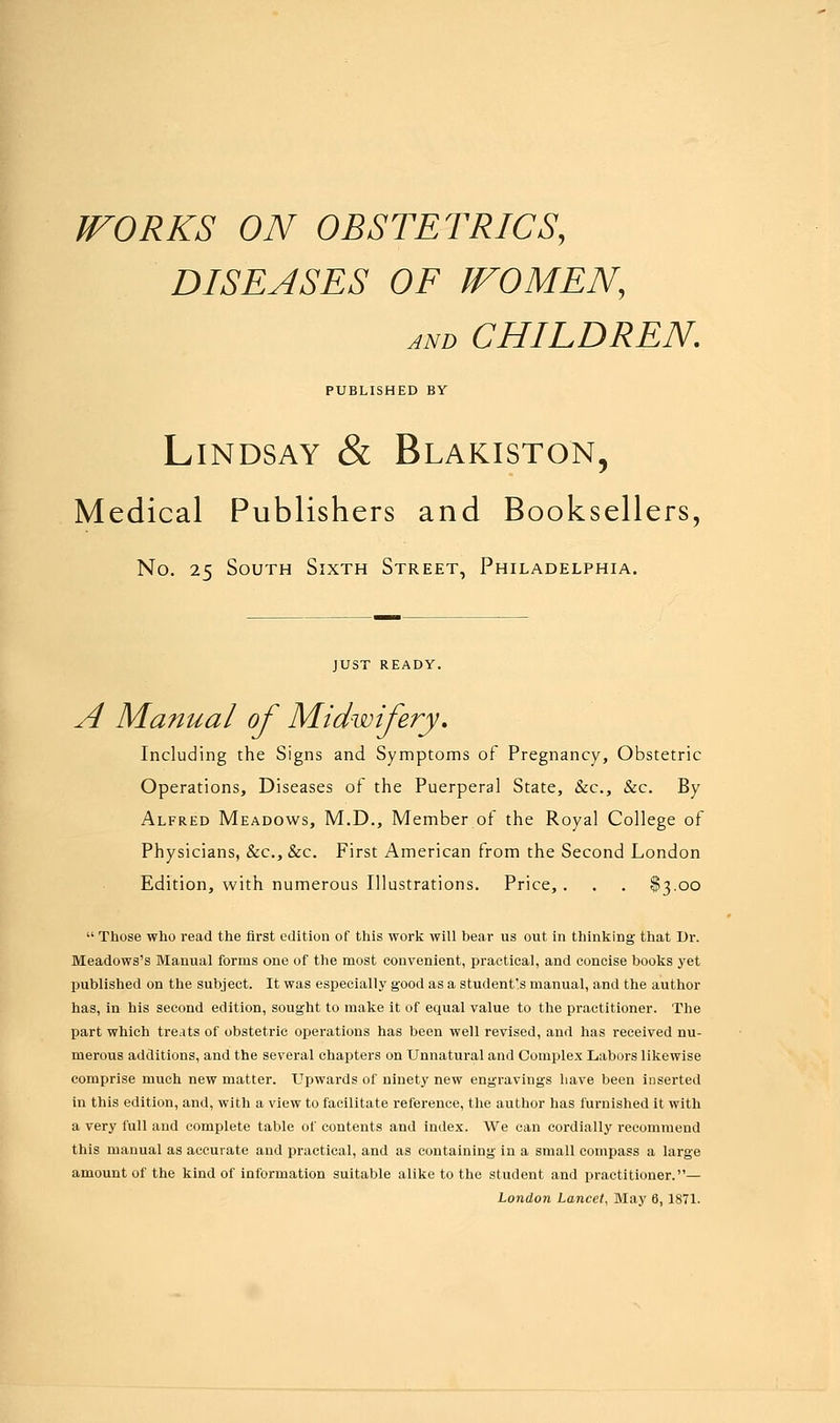 WORKS ON OBSTETRICS, DISEASES OF WOMEN, and CHILDREN. PUBLISHED BY Lindsay & Blakiston, Medical Publishers and Booksellers, No. 25 South Sixth Street, Philadelphia. JUST READY. A Manual of Midwifery, Including the Signs and Symptoms of Pregnancy, Obstetric Operations, Diseases of the Puerperal State, &c, &c. By Alfred Meadows, M.D., Member of the Royal College of Physicians, &c, &c. First American from the Second London Edition, with numerous Illustrations. Price, . . . $3.00  Those who read the first edition of this work will bear us out in thinking that Dr. Meadows's Manual forms one of the most convenient, practical, and concise books yet published on the subject. It was especially good as a student's manual, and the author has, in his second edition, sought to make it of equal value to the practitioner. The part which treats of obstetric operations has been well revised, and has received nu- merous additions, and the several chapters on Unnatural and Complex Labors likewise comprise much new matter. Upwards of ninety new engravings have been inserted in this edition, and, with a view to facilitate reference, the author has furnished it with a very full and complete table of contents and index. We can cordially recommend this manual as accurate and practical, and as containing in a small compass a large amount of the kind of information suitable alike to the student and practitioner.— London Lancet, May 6,1871.