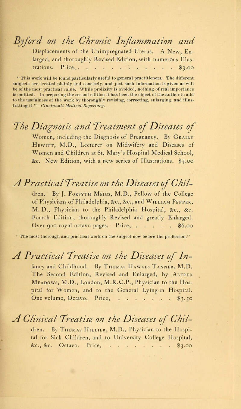 By ford on the Chronic Inflammation and Displacements of the Unimpregnated Uterus. A New, En- larged, and thoroughly Revised Edition, with numerous Illus- trations. Price, $3-oo '• This work will be found particularly useful to general practitioners. The different subjects are treated plainly and concisely, and just such information is given as will be of the most practical value. While prolixity is avoided, nothing of real importance is omitted. In preparing the second edition it has been the object of the author to add to the usefulness of the work by thoroughly revising, correcting, enlarging, and illus- trating it.—Cincinnati Medical Repertory. The Diagnosis and Treatment of Diseases of Women, including the Diagnosis of Pregnancy. By Graily Hewitt, M.D., Lecturer on Midwifery and Diseases of Women and Children at St. Mary's Hospital Medical School, &c. New Edition, with a new series of Illustrations. $5.00 A Practical Treatise on the Diseases of Chil- dren. By J. Forsyth Meigs, M.D., Fellow of the College of Physicians of Philadelphia, &c, &c, and William Pepper, M. D., Physician to the Philadelphia Hospital, &c, &c. Fourth Edition, thoroughly Revised and greatly Enlarged. Over 900 royal octavo pages. Price, $6.00 The most thorough and practical work on the subject now before the profession. A Practical Treatise on the Diseases of In- fancy and Childhood. By Thomas Hawkes Tanner, M.D. The Second Edition, Revised and Enlarged, by Alfred Meadows, M.D., London, M.R.C.P., Physician to the Hos- pital for Women, and to the General Lying-in Hospital. One volume, Octavo. Price, $3«5° A Clinical Treatise on the Diseases of Chil- dren. By Thomas Hillier, M.D., Physician to the Hospi- tal for Sick Children, and to University College Hospital, &c, &c. Octavo. Price, $3.00