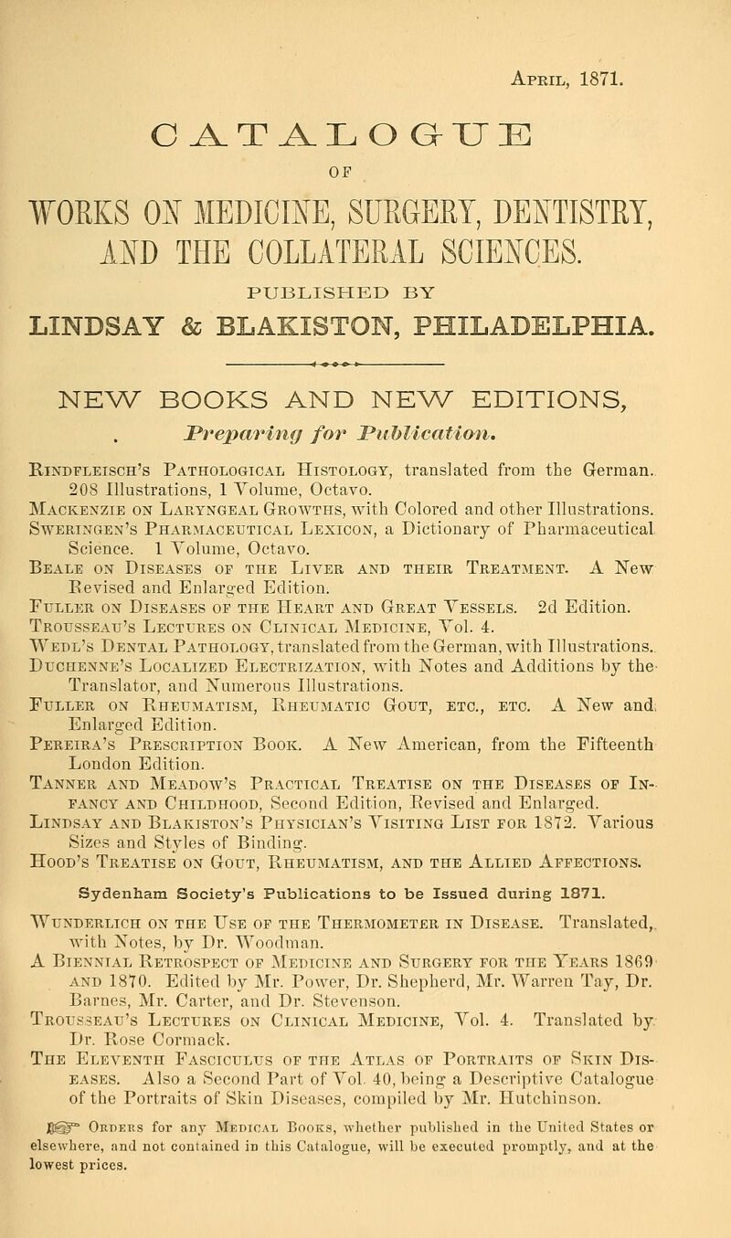 April, 1871. C^T A.LO GMTE OF ¥0RKS ON MEDICINE, SURGERY, DENTISTRY, AND THE COLLATERAL SCIENCES. PUBLISHED BY LINDSAY & BLAKISTON, PHILADELPHIA. NEW BOOKS AND NEW EDITIONS, Preparing for Publication. Rindfleisch's Pathological Histology, translated from the German. 208 Illustrations, 1 Yolume, Octavo. Mackenzie on Laryngeal Growths, with Colored and other Illustrations. Sweringen's Pharmaceutical Lexicon, a Dictionary of Pharmaceutical Science. 1 Yolume, Octavo. Beale on Diseases op the Liver and their Treatment. A New Revised and Enlarged Edition. Fuller on Diseases op the Heart and Great Yessels. 2d Edition. Trousseau's Lectures on Clinical Medicine, Yol. 4. Wedl's Dental Pathology, translated from the German, with Illustrations.. Duchenne's Localized Electrization, with Notes and Additions by the- Translator, and Numerxms Illustrations. Fuller on Bheumatism, Bheumatic Gout, etc., etc. A New and; Enlarged Edition. Pereira's Prescription Book. A New American, from the Fifteenth London Edition. Tanner and Meadow's Practical Treatise on the Diseases of In- fancy and Childhood, Second Edition, Revised and Enlarged. Lindsay and Blakiston's Physician's Yisiting List for 1872. Yarious Sizes and Styles of Binding. Hood's Treatise on Gout, Rheumatism, and the Allied Affections. Sydenham Society's Publications to be Issued during 1871. WUNDERLICH ON THE TJSE OF THE THERMOMETER IN DISEASE. Translated,. with Notes, by Dr. Woodman. A Biennial Retrospect of Medicine and Surgery for the Years 1869 and 1870. Edited by Mr. Power, Dr. Shepherd, Mr. Warren Tay, Dr. Barnes, Mr. Carter, and Dr. Stevenson. Trousseau's Lectures on Clinical Medicine, Yol. 4. Translated by. Dr. Rose Cormack. The Eleventh Fasciculus of the Atlas of Portraits of Skin Dis- eases. Also a Second Part of Yol. 40, being a Descriptive Catalogue of the Portraits of Skin Diseases, compiled by Mr. Hutchinson. $@^ Orders for any Medical Books, whether published in the United States or elsewhere, and not contained in this Catalogue, will be executed promptly, and at the lowest prices.
