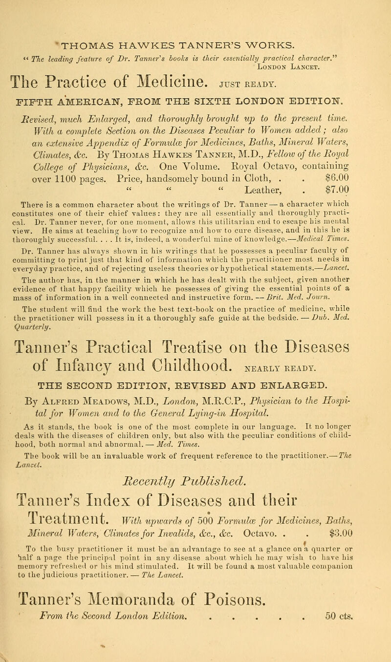 THOMAS HAWKES TANNER'S WORKS. The leading feature of Dr. Tanner's books is their essentially practical character. London Lancet. The Practice of Medicine, just heady. FIFTH AMERICAN, FROM THE SIXTH LONDON EDITION. Revised, much Enlarged, and thoroughly brought up to the present time. With a complete Section on the Diseases Peculiar to Women added; also an extensive Appendix of Formulce for Medicines, Baths, Mineral Waters, Climates, &c. By Thomas Hawkes Tanner, M.D., Fellow of the Royal College of Physicians, &c. One Volume. Royal Octavo, containing over 1100 pages. Price, handsomely bound in Cloth, . . $6.00 ' « Leather, . $7.00 There is a common character about the writings of Dr. Tanner — a character which constitutes one of their chief values: they are all essentially and thoroughly practi- cal. Dr. Tanner never, for one moment, allows this utilitarian end to escape his mental view. He aims at teaching how to recognize and how to cure disease, and in this he is thoroughly successful. ... It is, indeed, a wonderful mine of knowledge.—Medical Times. Dr. Tanner has always shown in his writings that he possesses a peculiar faculty of committing to print just that kind of information which the practitioner most needs in everyday practice, and of rejecting useless theories or hypothetical statements.—Lancet. The author has, in the manner in which he has dealt with the subject, given another evidence of that happy facility which he possesses of giving the essential points of a mass of information in a well connected and instructive form.—Brit. Med. Journ. The student will find the work the best text-book on the practice of medicine, while the practitioner will possess in it a thoroughly safe guide at the bedside. —Dub. Med. Quarterly. Tanner's Practical Treatise on the Diseases of Infancy and Childhood, nearly ready. THE SECOND EDITION, REVISED AND ENLARGED. By Alfred Meadows, M.D., London, M.R.C.P., Physician to the Hospi- tal for Women and to the General Lying-in Hospital. As it stands, the book is one of the most complete in our language. It no longer deals with the diseases of children only, but also with the peculiar conditions of child- hood, both normal and abnormal. — Med. Times. The book will be an invaluable work of frequent reference to the practitioner.—The Lancet. Recently Published. Tanner's Index of Diseases and their 1 reatmeilt. With upwards of 500 Formulae for Medicines, Baths, Mineral Waters, Climates for Invalids, &c, &c. Octavo. . . $3.00 To the busy practitioner it must be an advantage to see at a glance on a quarter or Half a page the principal point in any disease about which he may wish to have his memory refreshed or his mind stimulated. It will be found a most valuable compauion to the judicious practitioner. — The Lancet. Tanner's Memoranda of Poisons. From the Second London Edition. ..... 50 cts.