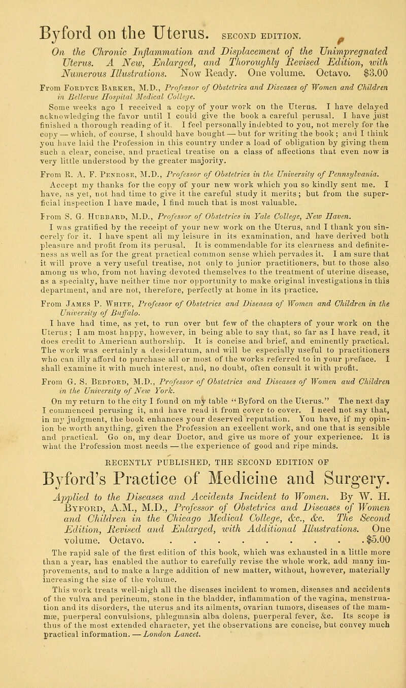 Byford on the Uterus, second edition. On the Chronic Inflammation and Displacement of the Unimpregnated Uterus. A New, Enlarged, and Thoroughly Revised Edition, with Numerous Illustrations. Now Ready. One volume. Octavo. $3.00 From Fordyce Barker, M.D., Professor of Obstetrics and Diseases of Women and Children in Bellevue Hospital Medical College. Some weeks ago I received a copy of your work on the Uterus. I have delayed acknowledging the favor until I could give the book a careful perusal. I have just finished a thorough reading of it. I feel personally indebted to you, not merely for the copy — which, of course, I should have bought — but for writing the book; and I think you have laid the Profession in this country under a load of obligation by giving them such a clear concise, and practical treatise on a class of affections that even now i3 very little understood by the greater majority. From R. A. F. Penrose, M.D., Professor of Obstetrics in the University of Pennsylvania. Accept my thanks for the copy of your new work which you so kindly sent me. I have, as yet, not had time to give it the careful study it merits; but from the super- ficial inspection I have made, I find much that is most valuable. From S. G. Hubbard, M.D., Professor of Obstetrics in Yale College, New Haven. I was gratified by the receipt of your new work on the Uterus, and I thank you sin- cerely for it. I have spent all my leisure in its examination, and have derived both pleasure and profit from its perusal. It is commendable for its clearness and definite- ness as well as for the great practical common sense which pervades it. I am sure that it will prove a very useful treatise, not only to junior practitioners, but to those also among us who, from not having devoted themselves to the treatment of uterine disease, as a specialty, have neither time nor opportunity to make original investigations in this department, and are not, therefore, perfectly at home in its practice. From James P. White, Professor of Obstetrics and Diseases of Women and Children in the University of Buffalo. I have had time, as yet, to run over but few of the chapters of your work on the Uterus; I am most happy, however, in being able to say that; so far as I have read, it does credit to American authorship. It is concise and brief, and eminently practical. The work was certainly a desideratum, and will be especially useful to practitioners who can illy afford to purchase all or most of the works referred to in your preface. I shall examine it with much interest, and, no doubt, often consult it with profit. From G. S. Bedford, M.D., Professor of Obstetrics and Diseases of Women and Children in the University of Neio York. On my return to the city I found on my table ''Byford on the Uterus. The next day I commenced perusing it, and have read it from cover to cover. I need not say that, in my judgment, the book enhances your deserved reputation. You have, if my opin- ion be worth anything, given the Profession an excellent work, and one that is sensible and practical. Go on, my dear Doctor, and give us more of your experience. It is what the Profession most needs —the experience of good and ripe minds. RECENTLY PUBLISHED, THE SECOND EDITION OF Byford's Practice of Medicine and Surgery. Applied to the Diseases and Accidents Incident to Women. By W. H. Byford, A.M., M.D., Professor of Obstetrics and Diseases of Women and Children in the Chicago Medical College, &c, &c. The Second Edition, Revised and Enlarged, with Additional Illustrations. One volume. Octavo. ......... $5.00 The rapid sale of the first edition of this book, which was exhausted in a little more than a year, has enabled the author to carefully revise the whole work, add many im- provements, and to make a large addition of new matter, without, however, materially increasing the size of the volume. This work treats well-nigh all the diseases incident to women, diseases and accidents of the vulva and perineum, stone in the bladder, inflammation of the vagina, menstrua- tion and its disorders, the uterus and its ailments, ovarian tumors, diseases of the mam- mse, puerperal convulsions, phlegmasia alba dolens, puerperal fever, &c. Its scope is thus of the most extended character, yet the observations are concise, but convey much practical information. — London Lancet.