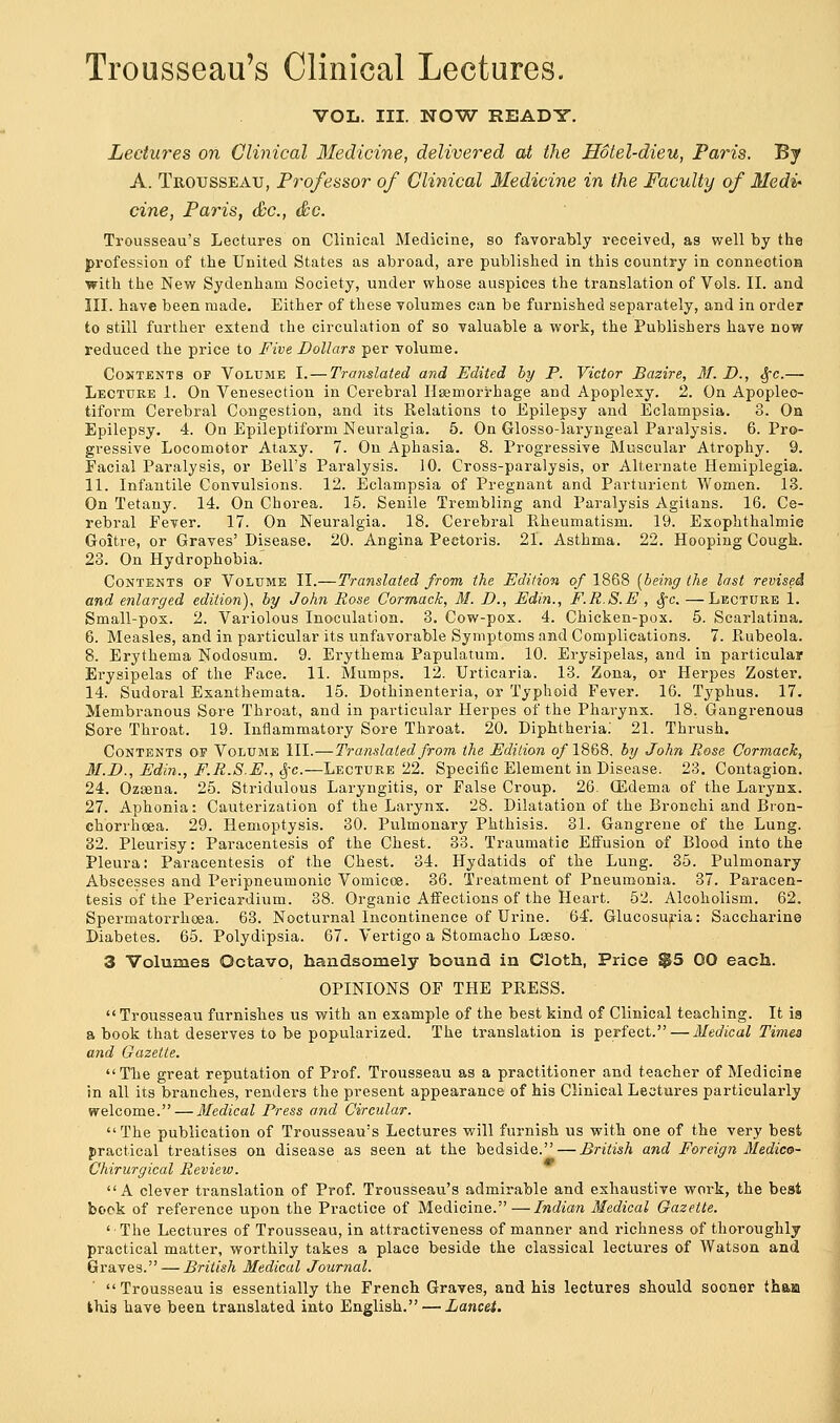 Trousseau's Clinical Lectures. VOL. III. NOW READY. Lectures on Clinical Medicine, delivered at the Hotel-dieu, Paris. By A. Trousseau, Professor of Clinical Medicine in the Faculty of Medi- cine, Paris, &c, &c. Trousseau's Lectures on Clinical Medicine, so favorably received, as well by the profession of the United States as abroad, are published in this country in connection with the New Sydenham Society, under whose auspices the translation of Vols. II. and III. have been made. Either of these volumes can be furnished separately, and in order to still further extend the circulation of so valuable a work, the Publishers have now reduced the price to Five Dollars per volume. Contents of Volume I.— Translated and Edited by P. Victor Bazire, 31. D., Sfc.— Lecture 1. On Venesection in Cerebral Haemorrhage and Apoplexy. 2. On Apoplec- tiform Cerebral Congestion, and its Relations to Epilepsy and Eclampsia. 3. On Epilepsy. 4. On Epileptiform Neuralgia. 5. On Glosso-laryngeal Paralysis. 6. Pro- gressive Locomotor Ataxy. 7. On Aphasia. 8. Progressive Muscular Atrophy. 9. Facial Paralysis, or Bell's Paralysis. 10. Cross-paralysis, or Alternate Hemiplegia. 11. Infantile Convulsions. 12. Eclampsia of Pregnant and Parturient Women. 13. On Tetany. 14. On Chorea. 15. Senile Trembling and Paralysis Agitans. 16. Ce- rebral Fever. 17. On Neuralgia. 18. Cerebral Rheumatism. 19. Exophthalmie Goitre, or Graves' Disease. 20. Angina Pectoris. 21. Asthma. 22. Hooping Cough. 23. On Hydrophobia. Contents of Volume II.—Translated from the Edition of 1868 [being the last revised and enlarged edition), by John Rose Cormack, M. D., Edin., F.R.S.E , §c. —Lecture 1. Small-pox. 2. Variolous Inoculation. 3. Cow-pox. 4. Chicken-pox. 5. Scarlatina. 6. Measles, and in particular its unfavorable Symptoms and Complications. 7. Rubeola. 8. Erythema Nodosum. 9. Erythema Papulatum. 10. Erysipelas, and in particular Erysipelas of the Face. 11. Mumps. 12. Urticaria. 13. Zona, or Herpes Zoster. 14. Sudoral Exanthemata. 15. Dothinenteria, or Typhoid Fever. 16. Typhus. 17. Membranous Sore Throat, and in particular Herpes of the Pharynx. 18. Gangrenous Sore Throat. 19. Inflammatory Sore Throat. 20. Diphtheria. 21. Thrush. Contents of Volume III.—Translated from the Edition of 1868. by John Rose Cormack, M.D., Edin., F.R.S.E., §c.—Lecture 22. Specific Element in Disease. 23. Contagion. 24. Ozsena. 25. Stridulous Laryngitis, or False Croup. 26. (Edema of the Larynx. 27. Aphonia: Cauterization of the Larynx. 28. Dilatation of the Bronchi and Bron- chorrhcea. 29. Hemoptysis. 30. Pulmonary Phthisis. 31. Gangrene of the Lung. 32. Pleurisy: Paracentesis of the Chest. 33. Traumatic Effusion of Blood into the Pleura: Paracentesis of the Chest. 34. Hydatids of the Lung. 35. Pulmonary Abscesses and Peripneumonic Vomicoe. 36. Treatment of Pneumonia. 37. Paracen- tesis of the Pericardium. 38. Organic Affections of the Heart. 52. Alcoholism. 62. Spermatorrhoea. 63. Nocturnal Incontinence of Urine. 64. Glucosuria: Saccharine Diabetes. 65. Polydipsia. 67. Vertigo a Stomacho Laeso. 3 Volumes Octavo, handsomely bound in Cloth, Price §55 OO each. OPINIONS OF THE PRESS.  Trousseau furnishes us with an example of the best kind of Clinical teaching. It is a book that deserves to be popularized. The translation is perfect. — Medical Times and Gazette. The great reputation of Prof. Trousseau as a practitioner and teacher of Medicine in all its branches, renders the present appearance of his Clinical Lectures particularly welcome. — Medical Press and Circular. The publication of Trousseau's Lectures will furnish us with one of the very best practical treatises on disease as seen at the bedside. — British and Foreign Medico- Chirurgical Review. A clever translation of Prof. Trousseau's admirable and exhaustive work, the beat book of reference upon the Practice of Medicine.—Indian Medical Gazette. 'The Lectures of Trousseau, in attractiveness of manner and richness of thoroughly practical matter, worthily takes a place beside the classical lectures of Watson and Graves. — British Medical Journal. Trousseau is essentially the French Graves, and his lectures should sooner tham this have been translated into English. — Lancet.