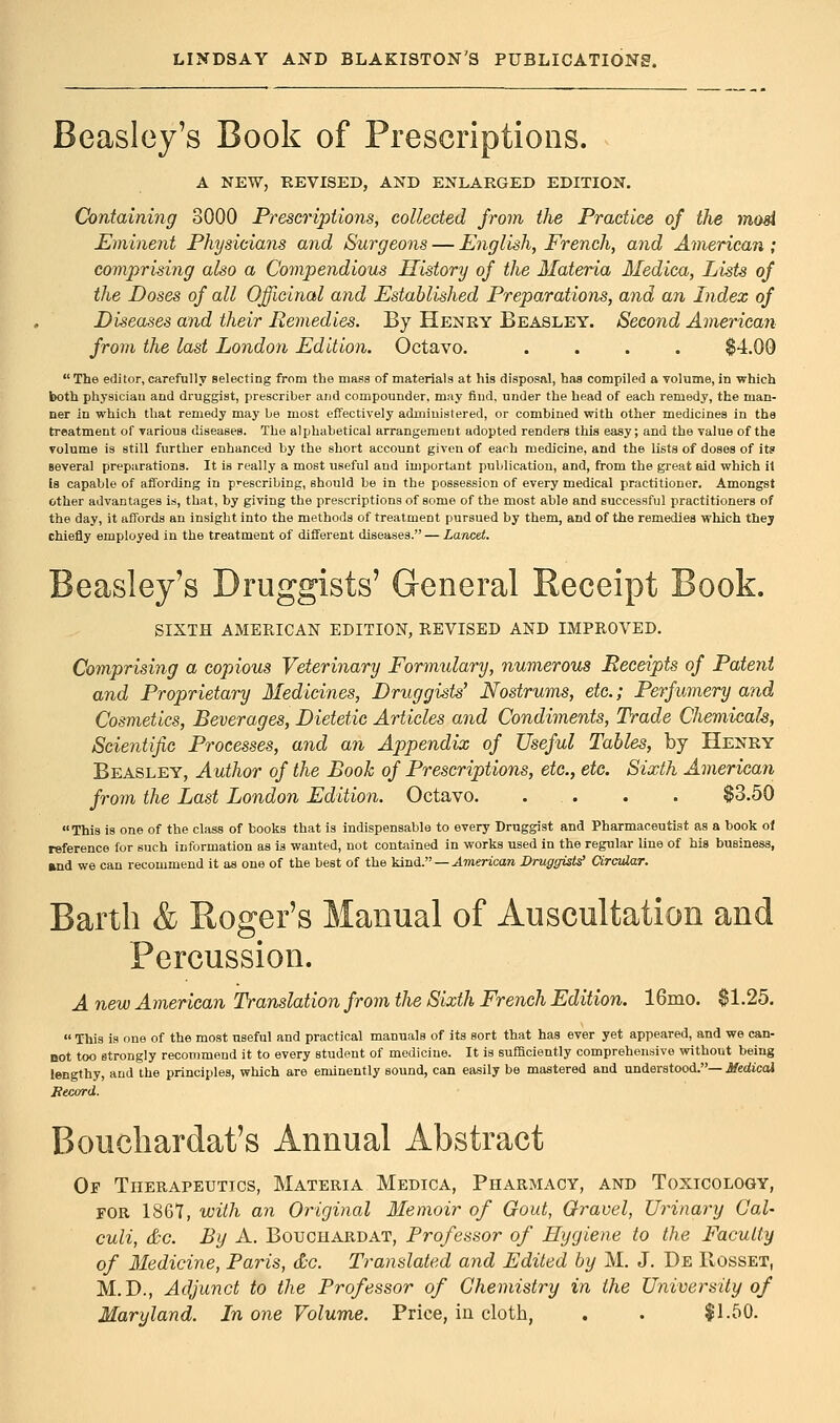 Beasley's Book of Prescriptions. A NEW, REVISED, AND ENLARGED EDITION. Containing 3000 Prescriptions, collected from the Practice of the mod Eminent Physicians and Surgeons — English, French, and American ; comprising also a Compendious History of the Materia Medica, Lists of the Doses of all Officinal and Established Preparations, and an Index of Diseases and their Remedies. By Henry Beasley. Second American from the last London Edition. Octavo. .... $4.00  The editor, carefully selecting from the mass of materials at his disposal, has compiled a volume, in which both physician and druggist, prescriber and compounder, may find, under the head of each remedy, the man- ner in which that remedy may be most effectively administered, or combined with other medicines in the treatment of various diseases. The alphabetical arrangement adopted renders this easy; and the value of the volume is still further enhanced by the short account given of each medicine, and the lists of doses of its several preparations. It is really a most useful and important publication, and, from the great aid which it is capable of affording in prescribing, should be in the possession of every medical practitionor. Amongst other advantages is, that, by giving the prescriptions of some of the most able and successful practitioners of the day, it affords an insight into the methods of treatment pursued by them, and of the remedies which they chiefly employed in the treatment of different diseases. — Lancet. Beasley's Druggists' General Receipt Book. SIXTH AMERICAN EDITION, REVISED AND IMPROVED. Comprising a copious Veterinary Formulary, numerous Receipts of Patent and Proprietary Medicines, Druggists' Nostrums, etc.; Perfumery and Cosmetics, Beverages, Dietetic Articles and Condiments, Trade Chemicals, Scientific Processes, and an Appendix of Useful Tables, by Henry Beasley, Author of the Book of Prescriptions, etc., etc. Sixth American from the Last London Edition. Octavo. ... . . $3.50 This is one of the class of books that is indispensable to every Druggist and Pharmaceutist as a book of reference for such information as is wanted, not contained in works used in the regular line of his business, and we can recommend it as one of the best of the kind. — American Druggists' Circular. Barth & Roger's Manual of Auscultation and Percussion. A new American Translation from the Sixth French Edition. 16mo. $1.25.  This is one of the most useful and practical manuals of its sort that has ever yet appeared, and we can- not too strongly recommend it to every student of medicine. It is sufficiently comprehensive without being lengthy, and the principles, which are eminently sound, can easily be mastered and understood.— Medical Becord. Bouchardat's Annual Abstract Op Therapeutics, Materia Medica, Pharmacy, and Toxicology, for 1867, with an Original Memoir of Gout, Gravel, Urinary Cal- culi, &c. By A. Bouchardat, Professor of Hygiene to the Faculty of Medicine, Paris, &c. Translated and Edited by M. J. De IIosset, M.D., Adjunct to the Professor of Chemistry in the University of Maryland. In one Volume. Price, in cloth, . . $1.50.