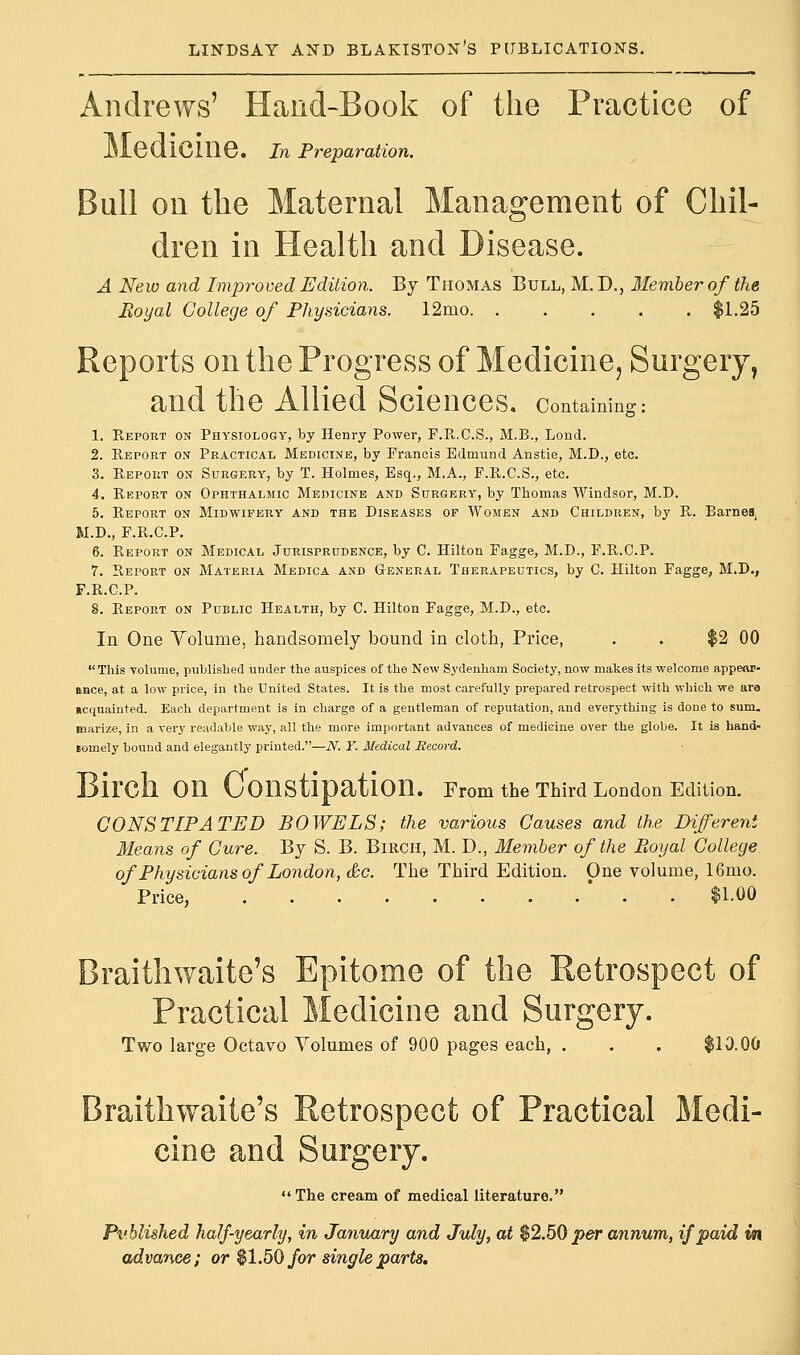Andrews' Hand-Book of the Practice of Medicine. In Preparation. Bull on the Maternal Management of Chil- dren in Health and Disease. A New and Improved Edition. By Thomas Bull, M. D., Member of the Royal College of Physicians. 12mo $1.25 Reports on the Progress of Medicine, Surgery, and the Allied Sciences, containing: 1. Report on Physiology, by Henry Power, F.R.C.S., M.B., Lond. 2. Report ox Practical Medicine, by Francis Edmund Anstie, M.D., etc. 3. Report on Surgery, by T. Holmes, Esq., M.A., F.R.C.S., etc. 4. Report on Ophthalmic Medicine and Surgery, by Thomas Windsor, M.D. 5. Report on Midwifery and the Diseases op Women and Children, by R. Barneat M.D., F.R.C.P. 6. Report on Medical Jurisprudence, by C. Hilton Fagge, M.D., F.R.C.P. 7. Report on Materia Medica and General Therapeutics, by C. Hilton Fagge, M.D., F.R.C.P. 8. Report on Public Health, by C. Hilton Fagge, M.D., etc. In One Yolume, handsomely bound in cloth, Price, . . $2 00 This volume, published under the auspices of the New Sydenham Society, now makes its welcome appear- ance, at a low price, in the United States. It is the most carefully prepared retrospect with which we are acquainted. Each department is in charge of a gentleman of reputation, and everything is done to sum. marize, in a very readable way, all the more important advances of medicine over the globe. It is hand- somely bound and elegantly printed.—N. Y. Medical Record. Birch On Constipation. From the Third London Edition. CONSTIPATED BOWELS; the various Causes and the Different Means of Cure. By S. B. Birch, M. D., Member of the Boyal College of Physicians of London, &c. The Third Edition. One volume, 16mo. Price, $1-00 Braithwaite's Epitome of the Retrospect of Practical Medicine and Surgery. Two large Octavo Yolumes of 900 pages each, . . . $10.00 Braithwaite's Retrospect of Practical Medi- cine and Surgery.  The cream of medical literature. Pvblished half-yearly, in January and July, at 62.50 per annum, if paid m advance; or $1.50 for single parts.