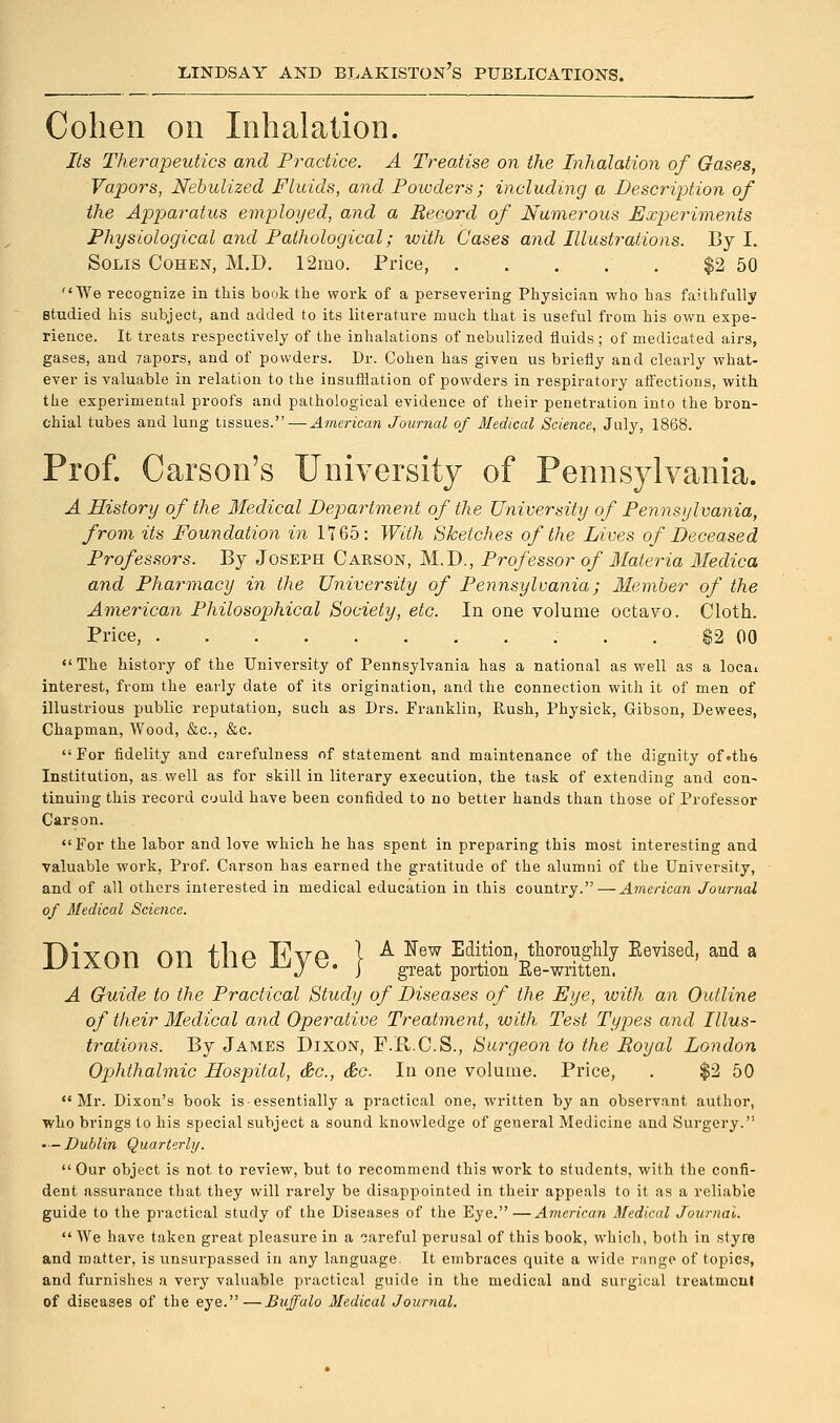 Cohen on Inhalation. Its Therapeutics and Practice. A Treatise on the Inhalation of Gases, Vapors, Nebulized Fluids, and Powders; including a Description of the Apparatus employed, and a Record of Numerous Experiments Physiological and Pathological; with Gases and Illustrations. By I. Solis Cohen, M.D. 12mo. Price, . . . . . $2 50 We recognize in this book the woi'k of a persevering Physician who has faithfully studied his subject, and added to its literature much that is useful from his own expe- rience. It treats respectively of the inhalations of nebulized fluids; of medicated airs, gases, and 7apors, and of powders. Dr. Cohen has given us briefly and clearly what- ever is valuable in relation to the insufflation of powders in respiratory affections, with the experimental proofs and pathological evidence of their penetration into the bron- chial tubes and lung tissues. — American Journal of Medical Science, July, 1868. Prof. Carson's University of Pennsylvania. A History of the Medical Department of the University of Pennsylvania, from its Foundation in 1765: With Sketches of the Lives of Deceased Professors. By Joseph Carson, M.D., Professor of Materia Medica and Pharmacy in the University of Pennsylvania; Member of the American Philosophical Society, etc. In one volume octavo. Cloth. Price, $2 00  The history of the University of Pennsylvania has a national as well as a loca» interest, from the early date of its origination, and the connection with it of men of illustrious public reputation, such as Drs. Franklin, Rush, Physick, Gibson, Dewees, Chapman, Wood, &c, &c. For fidelity and carefulness of statement and maintenance of the dignity of.thfe Institution, as. well as for skill in literary execution, the task of extending and con- tinuing this record could have been confided to no better hands than those of Professor Carson. For the labor and love which he has spent in preparing this most interesting and valuable work, Prof. Carson has earned the gratitude of the alumni of the University, and of all others interested in medical education in this country. — American Journal of Medical Science. Divnn rum -flio T-i\m 1 A New Edition, thoroughly Eevised., and a ixon on me iyye. } great portion ^^tien. A Guide to the Practical Study of Diseases of the Eye, with an Outline of their Medical and Operative Treatment, with Test Types and Illus- trations. By James Dixon, F.R.C.S., Surgeon to the Royal London Opjhthalmic Hospital, &c, &c. In one volume. Price, . $2 50 Mr. Dixon's book is essentially a practical one, written by an observant author, who brings to his special subject a sound knowledge of general Medicine and Surgery. •—Dublin Quarterly. Our object is not to review, but to recommend this work to students, with the confi- dent assurance that they will rarely be disappointed in their appeals to it as a reliable guide to the practical study of the Diseases of the Eye.—American Medical Journal.  We have taken great pleasure in a oareful perusal of this book, which, both in styre and matter, is unsurpassed in any language It embraces quite a wide rnnge of topics, and furnishes a very valuable practical guide in the medical and surgical treatment of diseases of the eye.—Buffalo Medical Journal.
