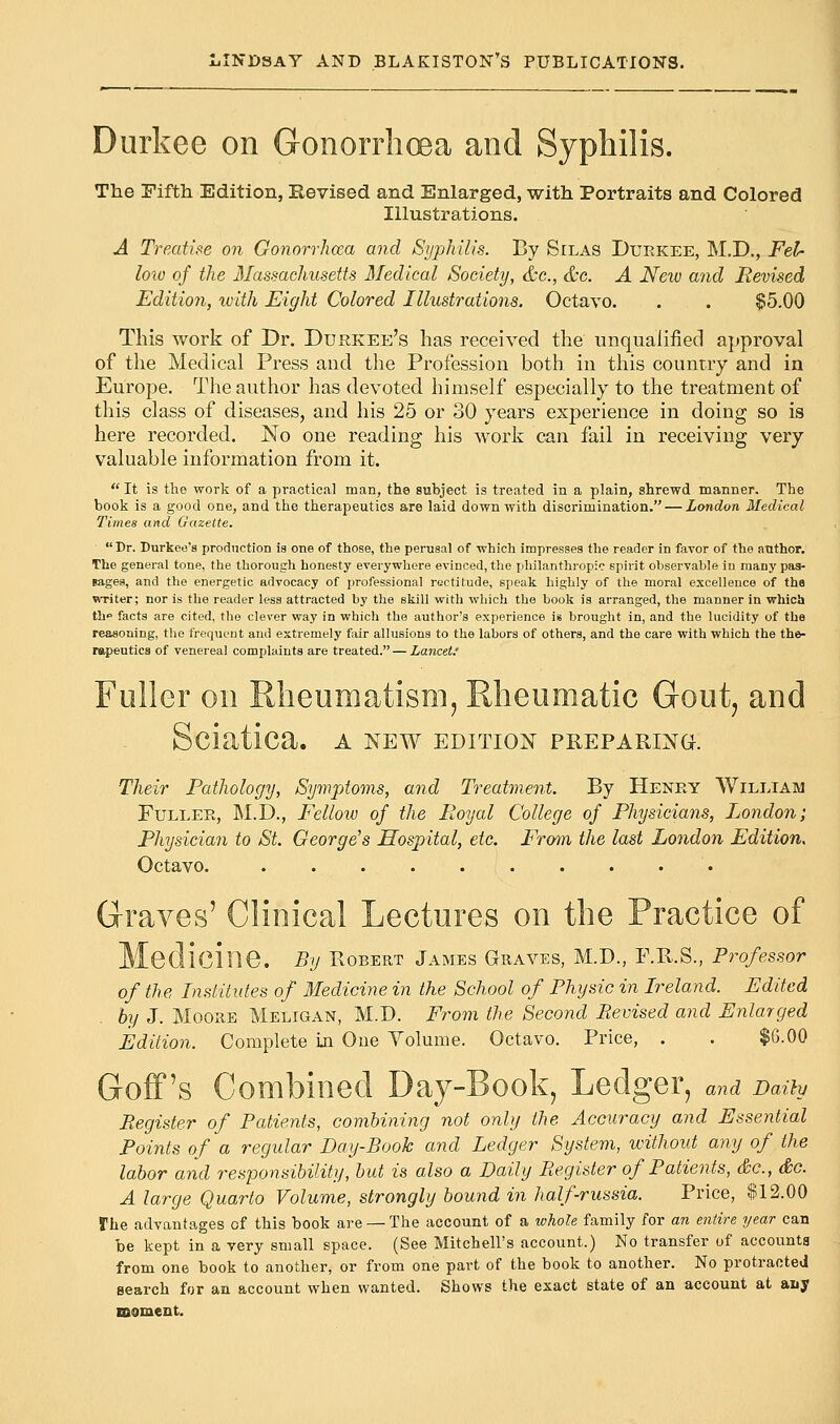 Durkee on Gonorrhoea and Syphilis. The Fifth Edition, Revised and Enlarged, with Portraits and Colored Illustrations. A Treatise on Gonorrhoea and Syphilis. By Silas Dubkee, M.D., Fel- low of the Massachusetts Medical Society, &c, &c. A New and Revised Edition, with Eight Colored Illustrations. Octavo. . . $5.00 This work of Dr. Durkee's has received the unqualified approval of the Medical Press and the Profession both in this country and in Europe. The author has devoted himself especially to the treatment of this class of diseases, and his 25 or 30 years experience in doing so is here recorded. No one reading his work can fail in receiving very valuable information from it.  It is the work of a practical man, the subject is treated in a plain, shrewd manner. The book is a good one, and the therapeutics are laid down with discrimination. — London Medical Times and Gazette. Dr. Durkee's production is one of those, the perusal of which impresses the reader in favor of the author. The general tone, the thorough honesty everywhere evinced, the philanthropic spirit observable in many pas- gages, and the energetic advocacy of professional rectitude, speak highly of the moral excellence of the writer; nor is the reader less attracted by the skill with which the book is arranged, the manner in which th» facts are cited, the clever way in which the author's experience is brought in, and the lucidity of the reasoning, the frequent and extremely fair allusions to the labors of others, and the care with which the the- rapeutics of venereal complaints are treated. — Lancet.' Fuller on Rheumatism, Rheumatic Gout, and Sciatica, a new edition preparing. Their Pathology, Symptoms, and Treatment. By Henry William Fuller, M.D., Fellow of the Royal College of Physicians, London; Physician to St. George's Hospital, etc. From the last London Edition, Octavo. . Graves' Clinical Lectures on the Practice of Medicine. By Robert James Graves, M.D., F.R.S., Professor of the Institutes of Medicine in the School of Physic in Ireland. Edited by J. Moose Meligan, M.D. From the Second Revised and Enlarged Edition. Complete hi One Volume. Octavo. Price, . . $6.00 Goff's Combined Day-Book, Ledger, and Daily Register of Patients, combining not only the Accuracy and Essential Points of a regular Pay-Booh and Ledger System, without any of the labor and responsibility, but is also a Daily Register of Patients, &c, &c. A large Quarto Volume, strongly bound in half-russia. Price, $12.00 The .advantages of this book are — The account of a whole family for an entire year can be kept in a very small space. (See Mitchell's account.) No transfer of accounts from one book to another, or from one part of the book to another. No protracted search for an account when wanted. Shows the exact state of an account at any moment.