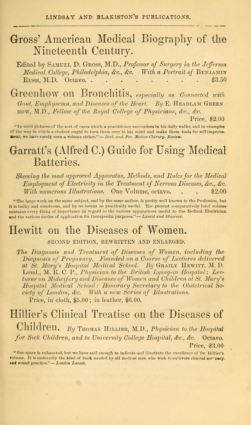 Gross' American Medical Biography of the Nineteenth Century. Edited by Samuel D. Gross, M.D., Professor of Surgery in the Jefferson Medical College, Philadelphia, &c, &c. With a Portrait of Benjamin Rush, M.D. Octavo $3.50 Greenhow on Bronchitis, especially as connected with Gout, Emphysema, and Diseases of the Heart. By E. Headlam Green how, M.D., Fellow of the Royal College of Physicians, &c, &c. Price, $2.00 In vivid pictures of the sort of cases which a practitioner encounters in his daily walks, and in examples cf the way in which a student ought to turn them over in his mind and make them tools for self-improve. ■lent, we have rarely seen a volume richer. — Brit, and For. Medico-Chirurg. Review. Garratt's (Alfred C.) Guide for Using Medical Batteries. Showing the most approved Apparatus, Methods, and Rules for the Medical Employment of Electricity in the Treatment of Nervous Diseases, &c, &e. With numerous Illustrations. One Volume, octavo. . . $2.00>  The large work on the same subject, and by the same author, is pretty well known to the Profession, but' it is bulky and cumbrous, and by no means so practically useful. The present comparatively brief volume contains every thing of importance in regard to the various apparatuses useful to the Medical Electrician, and the various modes of application foi therapeutic purposes.—Lancet and Observer. Hewitt on the Diseases of Women. SECOND EDITION, REWRITTEN AND ENLARGED. The Diagnosis and Treatment of Diseases of Women, including the Diagnosis of Pregnancy. Founded on a Course of Lectures delivered' at St. Mary's Hospital Medical School. By Graily Hewitt, M. D. Lond., M. R. C. P., Physician to the British Lying-in Hospital; Lec- turer on Midwifery and Diseases of Women and Children at St. Mary's Hospital Medical School; Honorary Secretary to the Obstetrical So- ciety of London, &c. With a new Series of Illustrations. Price, in cloth, $5.00; in leather, $6.00. Hillier's Clinical Treatise on the Diseases of VjlllKlren. By Thomas Hillier, M.D., Physician to the Hospital for Sick Children, and to University College Hospital, &c, &c. Octavo. Price, $3.00 Our space is exhausted, but we have said enough to indicate and illustrate the excellence of Dr. Hillier's volume. It is eminently the kind of book needed by all medical men who wish to cultivate cliuical acc-iracj. And sound practice. — London Lancet.