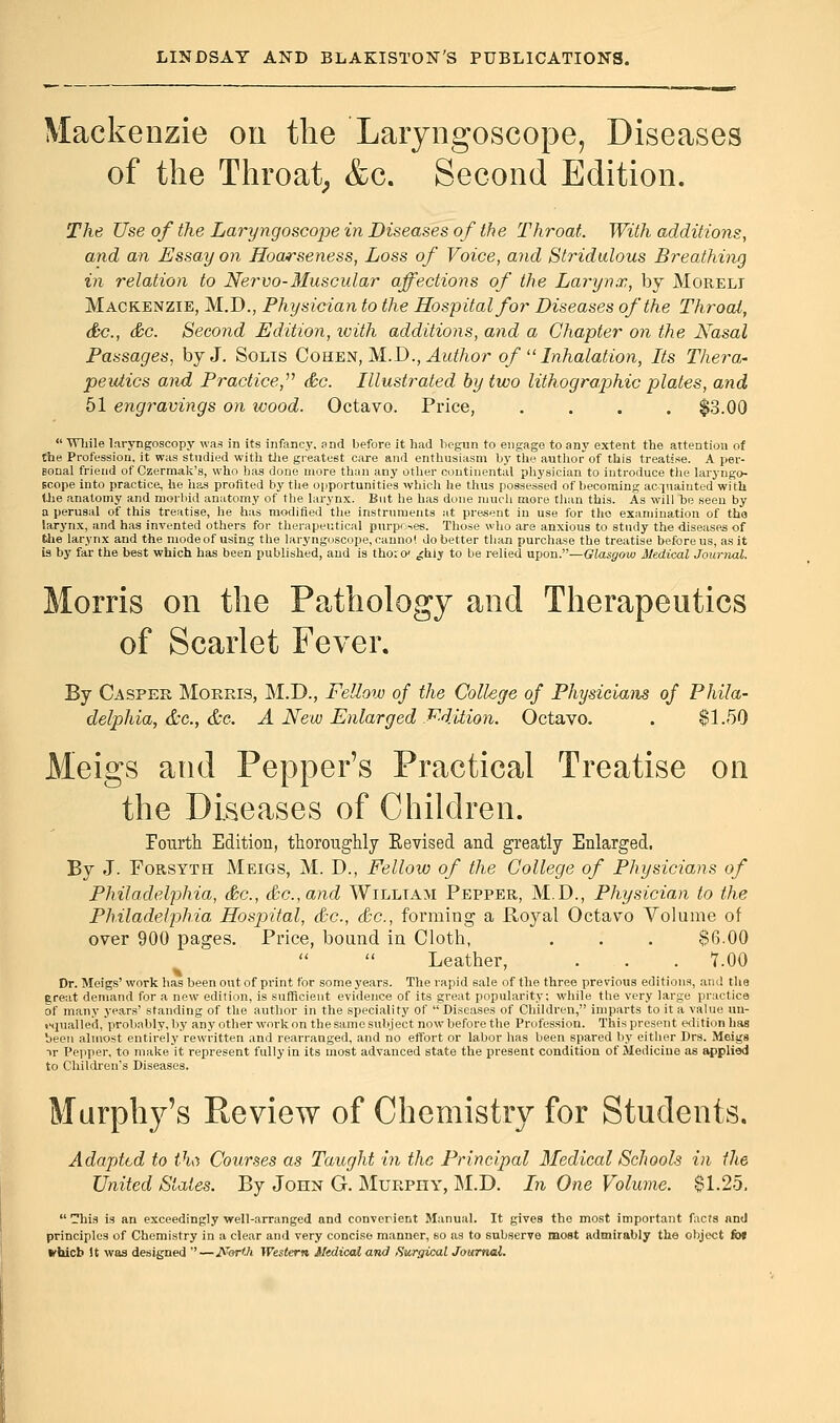 Mackenzie on the Laryngoscope, Diseases of the Throat, &c. Second Edition. The Use of the Laryngoscope in Diseases of the Throat. With additions, and an Essay on Hoarseness, Loss of Voice, and Stridulous Breathing in relation to Nervo- Muscular affections of the Larynx, by Moreli Mackenzie, M.D., Physician to the Hospital for Diseases of the Throat, &c, &c. Second Edition, with additions, and a Chapter on the Nasal Passages, by J. Solis Cohen, M.D., Author of  Inhalation, Its Thera- peutics and Practice, &c. Illustrated by two lithographic plates, and 51 engravings on wood. Octavo. Price, .... $3.00  While laryngoscopy was in its infancy, and before it had begun to engage to any extent the attention of the Profession, it was studied with the greatest care and enthusiasm by the author of this treatise. A per- gonal friend of Czermak's, who has done more than any other continental physician to introduce the laryngo- scope into practice, he has profited by the opportunities which he thus possessed of becoming acquainted with the anatomy and morbid anatomy of the larynx. But he has done much more than this. As will be seen by a perusal of this treatise, he has modified the instruments at present in use for the examination of tha larynx, and has invented others for therapeutical purposes. Those who are anxious to study the diseases of fche larynx and the mode of using the laryngoscope, canno! do better than purchase the treatise before us, as it is by far the best which has been published, and is tho:o' ^hiy to be relied upon.—Glasgow Medical Journal. Morris on the Pathology and Therapeutics of Scarlet Fever. By Casper Morris, M.D., Fellow of the College of Physicians of Phila- delphia, &c, &c. A New Enlarged Fdition. Octavo. . $1.50 Meigs and Pepper's Practical Treatise on the Diseases of Children. Fourth Edition, thoroughly Revised and greatly Enlarged. By J. Forsyth Meigs, M. D., Fellow of the College of Physicians of Philadelphia, &c, &c.,and William Pepper, M.D., Physician to the Philadelphia Hospital, &c, &c, forming a Royal Octavo Volume of over 900 pages. Price, bound in Cloth, . . . $6.00 Leather, . . . 7.00 Dr. Meigs' work has been out of print for some years. The rapid sale of the three previous editions, ami the ereat demand for a new edition, is sufficient evidence of its great popularity; while the very large practice of many years' standing of the author in the speciality of Diseases of Children, imparts to it a value un- equalled, probably, by any other work on the same subject now before the Profession. This present edition has been almost entirely rewritten and rearranged, and no effort or labor has been spared by either Drs. Meigs ir Pepper, to make it represent fully in its most advanced state the present condition of Medicine as applied to Children's Diseases. Murphy's Review of Chemistry for Students. Adapted to tha Courses as Taught in the Principal Medical Schools in the United Stales. By John G. Muepiiy, M.D. In One Volume. $1.25. his is an exceedingly well-arranged and convergent Manual. It gives the most important facts and principles of Chemistry in a clear and very concise manner, 60 as to subserve most admirably the object fb» ►hicb It was designed —Nwth. Western Medical and Surgical Journal.