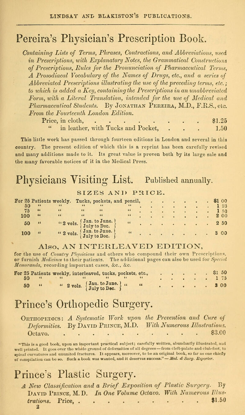 Pereira's Physician's Prescription Book. Containing Lists of Terms, Phrases, Contractions, and Abbreviations, used in Prescriptions, with Explanatory Notes, the Grammatical Constructions of Prescriptions, Pules for the Pronunciation of Pharmaceutical Terms, A Prosodiacal Vocabulary of the Names of Drugs, etc., and a series of Abbreviated Prescriptions illustrating the use of the preceding terms, etc. ; to which is added a Key, containing the Prescriptions in an unabbreviated Form, with a Literal Translation, intended for the use of Medical and Pharmaceutical Students. By Jonathan Pereira, M.D., F.R.S., etc. From the Fourteenth London Edition. Price, in cloth, $1.25 in leather, with Tucks and Pocket, . . . 1.50 This little work has passed through fourteen editions in London and several in this country. The present edition of which this is a reprint has been carefully revised and many additions made to it. Its great value is proven both by its large sale and the many favorable notices of it in the Medical Press. Physicians Visiting List. Published annually. SIZES AND PRICE. For 25 Patients weekly. Tucks, pockets, and pencil, $1 00 50 ....... 1 25 75 1 50 100 ....... 2 00 50 « 2vols.{&!?£™M 2 50 I July to Dec. ( Jan. to June. {July to Dec. J^M 3 00 Also, AN INTERLEAVED EDITION, for the use of Country Physicians and others who compound their own Prescriptions, or furnish Medicines to their patients. The additional pages can also be used for Special Memoranda, recording important cases, &c, &c. For 25 Patients weekly, interleaved, tucks, pockets, etc, $1 50 50 • 1 75 50 « « 2 vol, {JS&SJSf-} 3 00 Prince's Orthopedic Surgery. Orthopedics: A Systematic Work upon the Prevention and Cure of Deformities. By David Prince, M.D. With Numerous Illustrations. Octavo $3.00 ♦This is a good book, upon an important practical subject; carefully written, abundantly illustrated, and well printed. It goes over the whole ground of deformities of all degrees — from cleft-palate and club-foot, to §pinal curvatures and ununited fractures. It appears, moreover, to be an original book, so far as one chiefly ef compilation can be so. Such a book was wanted, and it deserves success. — Med. t£ Surg. JReporter. Prince's Plastic Surgery. A New Classification and a Brief Exposition of Plastic Surgery. By David Prince, M. D. In One Volume Octavo. With Numerous Illus- trations. Trice $1.50