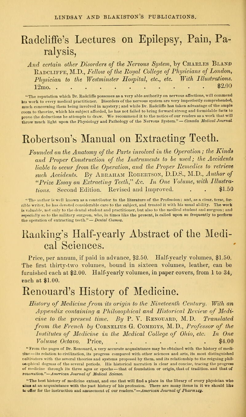 Radcliffe's Lectures on Epilepsy, Pain, Pa- ralysis, And certain other Disorders of the Nervous System, by Charles Bland Radcliffe, M.D., Fellow of the Royal College of Physicians of London, Physician to the Westminster Hospital, etc., etc. With Illustrations. 12mo $2.00 The reputation which Dr. Radcliffe possesses as a very able authority on nervous affections, will commend his work to every medical practitioner. Disorders of the nervous system are very imperfectly comprehended, much concerning them being involved in mystery; and while Dr. Radcliffe has taken advantage of the ample room to theorize, which his subject afforded, he has not failed to bring forward strong and formidable facts to prove the deductions he attempts to draw. We recommend it to the notice of our readers as a work that wil! throw much light upon the Physiology and Pathology of the Nervous System. — Canada Medical Journa). Robertson's Manual on Extracting Teeth. Founded on the Anatomy of the Parts involved in the Operation; the Kinds and Proper Construction of the Instruments to be used; the Accidents liable to occur from the Operation, and the Proper Remedies to retrieve such Accidents. By Abraham Robertson, D.D.S., M.D., Author of Prize Essay on Extracting Teeth'' &c. In One Volume, with Illustra- tions. Second Edition. Revised and Improved. . . $1.50  The author is well known as a contributor to the literature of the Profession; and, as a clear, terse, for- cible writer, he has devoted considerable care to the subject, and treated it with his usual ability. The work is valuable, not only to the dental student and practitioner, but also to the medical student and surgeon; and especially so to the military surgeon, who, in times like the present, is called upon so frequently to perform the operation of extracting teeth. — Dental Cosmos. Rankings Half-yearly Abstract of the Medi- cal Sciences. Price, per annum, if paid in advance, $2.50. Half-yearly volumes, $1.50. The first thirty-two volumes, bound in sixteen volumes, leather, can be furnished each at $2.00. Half-yearly volumes, in paper covers, from 1 to 34, each at $1.00. Renouard's History of Medicine. History of Medicine from its origin to the Nineteenth Century. With an Appendix containing a Philosophical and Historical Review of Medi- cine to the present time. By P. V. Renouard, M. D. Translated from the French by Cornelius G. Comegys, M. D., Professor of the Institutes of Medicine in the Medical College of Ohio, etc. In One Volume Octavo. Price, ....... $4.00  From the pages of Dr. Renouard, a very accurate acquaintance may be obtained with the history of medi- sino— its relation to civilization, its progress compared with other sciences and arts, its most distinguished caltivators with the several theories and systems proposed by them, and its relationship to the reigning phil- osophical dogmas of the several periods. His historical narration is clear and concise, tracing the progress of medicine through its three ages or epochs — that of foundation or origin, that of tradition, and that of renovation.—A merican Journal of Medical Science. The best history of medicine extant, and one that will find a place in the library of every physician who minis at an acquaintance with the past history of his profession. There are many items in it we should like to offer for the instruction and amusement of our readers.—American Journal of Pharmxey.