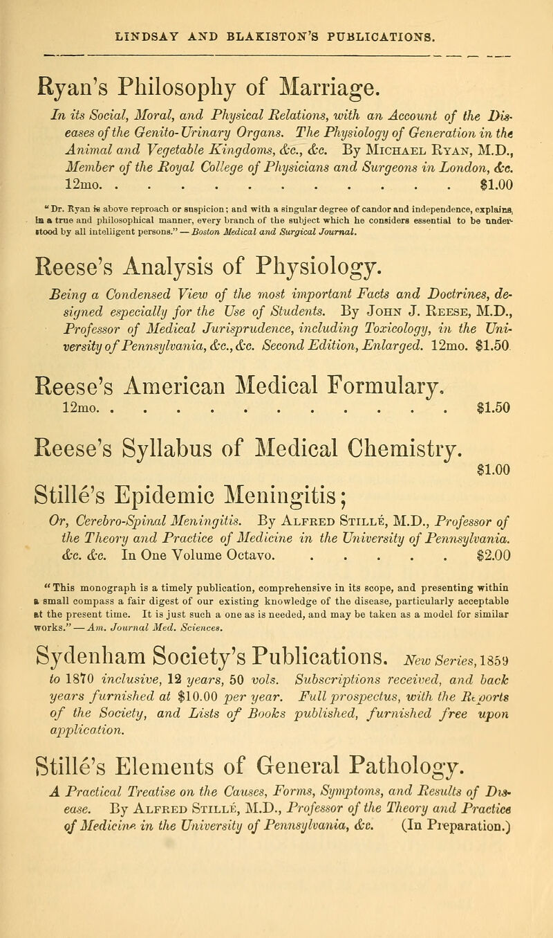 Ryan's Philosophy of Marriage. In its Social, Moral, and Physical Relations, with an Account of the Dis- eases of the Genito- Urinary Organs. The Physiology of Generation in the Animal and Vegetable Kingdoms, &c, &c. By Michael Ryan, M.D., Member of the Royal College of Physicians and Surgeons in London, &c. 12mo * $1.00  Dr. Ryan is above reproach or suspicion; and with a singular degree of candor and independence, explains, la a true and philosophical manner, every branch of the subject which he considers essential to be nnder- •tood by all intelligent persons. — Boston Medical and Surgical Journal. Reese's Analysis of Physiology. Being a Condensed View of the most important Facts and Doctrines, de- signed especially for the Use of Students. By John J. Reese, M.D., Professor of Medical Jurisprudence, including Toxicology, in the Uni- versity of Pennsylvania, &c.,&c. Second Edition, Enlarged. 12mo. $1.50. Reese's American Medical Formulary, 12mo $1.50 Reese's Syllabus of Medical Chemistry. $1.00 Stille's Epidemic Meningitis; Or, Cerebro-Spinal Meningitis. By Alfred Stille, M.D., Professor of the Theory and Practice of Medicine in the University of Pennsylvania. &c. &c. In One Volume Octavo $2.00  This monograph is a timely publication, comprehensive in its scope, and presenting within t. small compass a fair digest of our existing knowledge of the disease, particularly acceptable at the present time. It is just such a one as is needed, and may be taken as a model for similar works.—Am. Journal Med. Sciences. Sydenham Society's Publications. New series,usv to 18T0 inclusive, 12 years, 50 vols. Subscriptions received, and back years furnished at $10.00 per year. Full prospectus, with the Etports of the Society, and Lists of Books published, furnished free upon application. Stille's Elements of General Pathology. A Practical Treatise on the Causes, Forms, Symptoms, and Results of Dis- ease. By Alfred Stille, M.D., Professor of the Theory and Practice of Medicine in the University of Pennsylvania, &c. (In Pi'eparation.)