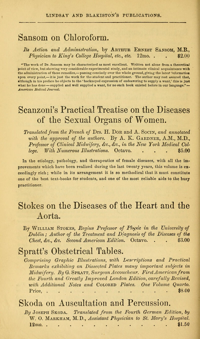 Sansoni on Chloroform. Its Action and Administration, by Arthur Ernest Sansom, M.B., Physician to King's College Hospital, etc., etc. 12mo. . . $2.00 The work of Dr. Sansom may be characterized as most excellent. Written not alone from a theoretical point of view, but showing very considerable experimental study, and an intimate clinical acquaintance with the administration of these remedies,— passing concisely over the whole ground, giving the latest 'nformatioa upon every point,— it is just the work for the student and practitioner. The author may rest assured that, •Jthough in his preface he objects to the 'hackneyed expression of endeavoring to supply a want,' this is just what he has done — supplied and well supplied a want, for no such book existed before in our language. — American Medical Journal. Scanzoni's Practical Treatise on the Diseases of the Sexual Organs of Women. Translated from the French of Drs. H. Dor and A. Socin, and annotated with the approval of the authors. By A. K. Gardner, A.M., M.D., Professor of Clinical Midwifery, &c, &c, in the New York Medical Col- lege. With Numerous Illustrations. Octavo. . . . $5.00 In the etiology, pathology, and therapeutics of female diseases, with all the im- provements which have been realized during the last twenty years, this volume is ex- ceedingly rich; while in its arrangement it is so methodical that it must constitute one of the best text-books for students, and one of the most reliable aids to the busy practitioner. Stokes on the Diseases of the Heart and the Aorta. By William Stokes, Regius Professor of Physic in the University of Dublin; Author of the Treatment and Diagnosis of the Diseases of th6 Chest, &c, &c. Second American Edition. Octavo. . . $3.00 Spratt's Obstetrical Tables. Comprising Graphic Illustrations, with Descriptions and Practical Remarks exhibiting on Dissected Plates many important subjects in Midwifery. By Gr. Spratt, Surgeon Accoucheur. First American from the Fourth and Greatly Improved London Edition, carefully Revised, with Additional Notes and Colored Plates. One Volume Quarto. Price $8.00 Skoda on Auscultation and Percussion. By Joseph Skoda. Translated from the Fourth German Edition, by W. O. Markham, M. D., Assistant Physician to St. Mary's Hospital. Umo $1.50