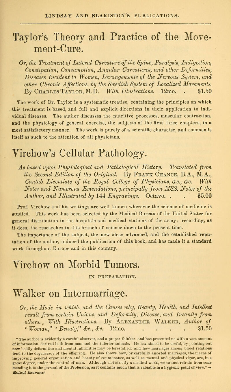 Taylor's Theory and Practice of the Move- ment-Cure. Or, the Treatment of Lateral Curvature of the Spine, Paralysis, Indigestion^ Constipation, Consumption, Angular Curvatures, and other Deformities, Diseases Incident to Women, Derangements of the Nervous System, and other Chronic Affections, by the Sivedish System of Localized Movements. By Charles Taylor, M.D. With Illustrations. 12mo. . $1.50 The work of Dr. Taylor is a systematic treatise, containing the principles on which this treatment is based, and full and explicit directions in their application to indi- vidual diseases. The author discusses the nutritive processes, muscular contraction, and the physiology of general exercise, the subjects of the first three chapters, in a most satisfactory manner. The work is purely of a scientific character, and commends itself as such to the attention of all physicians. Virchow's Cellular Pathology. As based upon Physiological and Pathological History. Translated from the Second Edition of the Original. By Frank Chance, B.A., M.A., Cantab Licentiate of the Royal College of Physicians, &c, &c. With Notes and Numerous Emendations, principally from MSS. Notes of the Author, and Illustrated by 144 Engravings. Octavo. . . $5.00 Prof. Virchow and his writings are well known wherever the science of medicine is studied. This work has been selected by the Medical Bureau of the United States for general distribution in the hospitals and medical stations of the army; recording, aa it does, the researches in this branch of science down to the present time. The importance of the subject, the new ideas advanced, and the established repu- tation of the author, induced the publication of this book, and has made it a standard work throughout Europe and in this country. Virchow on Morbid Tumors. IN PREPARATION. Walker on Intermarriage. Or, the Mode in which, and the Causes ivhy, Beauty, Health, and Intellect result from certain Unions, and Deformity, Disease, and Insanity from others.,. With Illustrations. By Alexander Walker, Author of Woman, Beauty &c.,&c. 12mo $1.50 The author is evidently a careful observer, and a proper thinker, and has presented ns with a vast amount of information, derived both from man and the inferior animals, lie has aimed to be useful, by pointing out &ow bodily deformities and mental infirmities may be forestalled; and how marriages among blood relations tend to the degeneracy of the offspring. lie also shows how, by carefully assorted marriages, the means of Improving general organization and beauty of countenance, as well as mental and physical vigor, are, in a great degree, under the control of man. Although not strictly a medical work, we cannot refrain from com- mending it to the pe» usal of the Profession, as it contains much that is valuable in a hygienic point of view. — Uidical Examiner