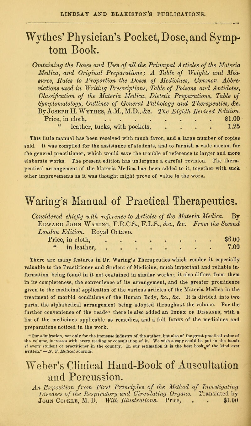 Wythes' Physician's Pocket, Dose, and Symp- tom Book. Containing the Doses and Uses of all the Principal Articles of the Materia Medica, and Original Preparations; A Table of Weights and Mea- sures, Rules to Proportion the Doses of Medicines, Common Abbr& viations used in Writing Prescriptions, Table of Poisons and Antidotes, Classification of the Materia Medica, Dietetic Preparations, Table of Symptomatology, Outlines of General Pathology and Therapeutics, &c. By Joseph H. Wythes, A.M., M.D., &c. The Eighth Be vised Edition. Price, in cloth, $1.00  leather, tucks, with pockets, .... 1.25 This little manual has been received with much favor, and a large number of copies Bold. It was compiled for the assistance of students, and to furnish a vade mecum for the general practitioner, which would save the trouble of reference to larger and more elaborate works. The present edition has undergone a careful revision. The thera- peutical arrangement of the Materia Medica has been added to it, together with suck other improvements as it was thought might prove of value to the woik. Waring's Manual of Practical Therapeutics. Considered chiefly with reference to Articles of the Materia Medica. By Edward John Waring, F.R.C.S., F.L.S., &c, &c. From the Second London Edition. Royal Octavo. Price, in cloth, $6.00  in leather, 7.00 There are many features in Dr. Waring's Therapeutics which render it especially valuable to the Practitioner and Student of Medicine, much important and reliable in- formation being found in it not contained in similar works; it also differs from them in its completeness, the convenience of its arrangement, and the greater prominence given to the medicinal application of the various articles of the Materia Medica in the treatment of morbid conditions of the Human Body, &c, &c. It is divided into two parts, the alphabetical arrangement being adopted throughout the volume. For the further convenience of the reader there is also added an Index of Diseases, with a list of the medicines applicable as remedies, and a full Index of the medicines and preparations noticed in the work.  Our admiration, not only for the immense industry of the author, but also of the great practical value of the volume, increases with every reading or consultation of it. We wish a copy could be put iu the hands iff every student or practitioner in the country. In our estimation it is the best book^of the kind ever irritten. — N. T. Medical Journal. Weber's Clinical Hand-Book of Auscultation and Percussion. An Exposition from First Principles of the Method of Investigating Diseases of the Respiratory and Circulating Organs. Translated by John Cockle, M. D. With Illustrations. Price, . . $1.00