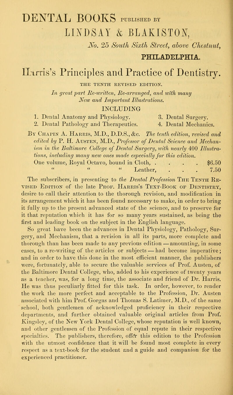 DENTAL BOOKS pushed by LINDSAY & BLAKISTOI, No. 25 South Sixth Street, above Chestnut, PHILADELPHIA. ILtrris's Principles and Practice of Dentistry. THE TENTH REVISED EDITION. In great part Re-written, Re-arranged, and with many New and Important Illustrations. INCLUDING 1. Dental Anatomy and Physiology. 3. Dental Surgery. 2. Dental Pathology and Therapeutics. 4. Dental Mechanics. By Chapin A. Harris, M.D., D.D.S., &c. The tenth edition, revised and edited by P. H. Austen, M.D., Professor of Dental Science and Mechan- ism in the Baltimore College of Dental Surgery, with nearly 400 Illustra- tions, including many new ones made especially for this edition. One volume, Royal Octavo, bound in Cloth, .... $6.50 Leather, . . . 7.50 The subscribers, in presenting to the Dental Profession The Tenth Re- vised Edition of the late Prof. Harris's Text-Book of Dentistry, desire to call their attention to the thorough revision, and modification in its arrangement which it has been found necessary to make, in order to bring it fully up to the present advanced state of the science, and to preserve for it that reputation which it has for so many years sustained, as being the first and leading book on the subject in the English language. So great have been the advances in Dental Physiology, Pathology, Sur- gery, and Mechanism, that a revision in all its parts, more complete and thorough than has been made to any previous edition —amounting, in some cases, to are-writing of the articles or subjects — had become imperative; and in order to have this done in the most efficient manner, the publishers were, fortunately, able to secure the valuable services of Prof. Austen, of the Baltimore Dental College, who, added to his experience of twenty years as a teacher, was, for a long time, the associate and friend of Dr. Harris. He was thus peculiarly fitted for this task. In order, however, to render the work the more perfect and acceptable to the Profession, Dr. Austen associated with him Prof. Gorgas and Thomas S. Latimer, M.D., of the same school, both gentlemen of acknowledged proficiency in their respective departments, and further obtained valuable original articles from Prof. Kingsley, of the New York Dental College, whose reputation is well known, and other gentlemen of the Profession of equal repute in their respective specialties. The publishers, therefore, offer this edition to the Profession with the utmost confidence that it will be found most complete in every respect as a text-book for the student and a guide and companion for the experienced practitioner.