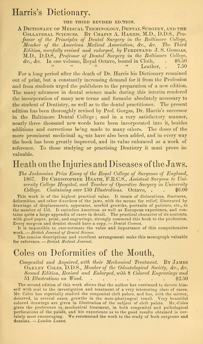 THE THIRD REVISED ED.1TION. A Dictionary of Medical Terminology, Dental Surgery, and the Collateral Sciences. By Chapin A. Harris, M.D., D.D.S., Pro- fessor of the Principles of Dental Surgery in the Baltimore College, Member of the American Medical Association, &c, &c. The Third Edition, carefully revised and enlarged, by Ferdinand J. S. Gorgas, M.D., D.D.S., Professor of Dental Surgery in the Baltimore College, &c, &c. In one volume, Royal Octavo, bound in Cloth, . $6.50 Leather, . 7.50 For a long period after the death of Dr. Harris his Dictionary remained out of print, but a constantly increasing demand for it from the Profession and from students urged the publishers to the preparation of a new edition. The many advances in dental science made during this interim rendered the incorporation of many new terms and formula? absolutely necessary to the student of Dentistry, as well as to the dental practitioner. The present edition has been thoroughly revised by Prof. Gorgas, Dr. Harris's successor in the Baltimore Dental College; and in a very satisfactory manner, nearly three thousand new words have been incorporated into it, besides additions and corrections being made to many others. The doses of the more prominent medicinal agmts have also been added, and in every way the book has been greatly improved, and its value enhanced as a work of reference. To those studying or practising Dentistry it must prove in- valuable. Heath on the Injuries and Diseases of the Jaws. The Jacksonian Prize Essay of the Royal College of Surgeons of England, 1867. By Christopher Heath, F.R.C.S., Assistant Surgeon to Uni- versity College Hospital, and Teacher of Operative Surgery in University College. Containing over 150 Illustrations. Octavo, . . $6.00 This work is of the highest practical value. It treats of dislocations, fractures, deformities, and other disorders of the jaws, with the means for relief, illustrated by drawings of displacements, apparatus, morbid growths, portraits of patients, etc., to the number of 154. It embodies American as well as European experience, and con- tains quite a large appendix of cases in detail. The practical character of its contents, with good paper, print, and engravings, strongly commend this book to the profession. Every surgeon and dentist should have a copy.—Dental Cosmos. It is impossible to over-estimate the value and importance of this comprehensive work. — British Journal of Dental Science. The concise descriptions and excellent arrangement make this monograph valuable for reference. —British Medical Journal. Coles on Deformities of the Mouth, Congenital and Acquired, with their Mechanical Treatment. By James Oakley Coles, D.D.S., Member of the Odontological Society, &c, &c. Second Edition, Revised and Enlarged, with 8 Colored Engravings and 51 Illustrations on Wood. ....... $2.50 The second edition of this work shows that the author has continued to devote him- self with zeal to the investigation and treatment of a very interesting class of cases. Mr. Coles has especially studied the congenital cleft palate, arid has, with the mirror, detected, in several cases, growths in the naso-pharyngeal tonsil. Very beautiful colored drawings are given in illustration of the subject of cleft palate. Mr.-Coles gives the preference to mechanical treatment, in both congenital and pathological perforations of the palate, and his experience as to the good results obtained is cer- tainly most encouraging. We recommend the work to the study of both surgeons and dentists. -— London Lancet.