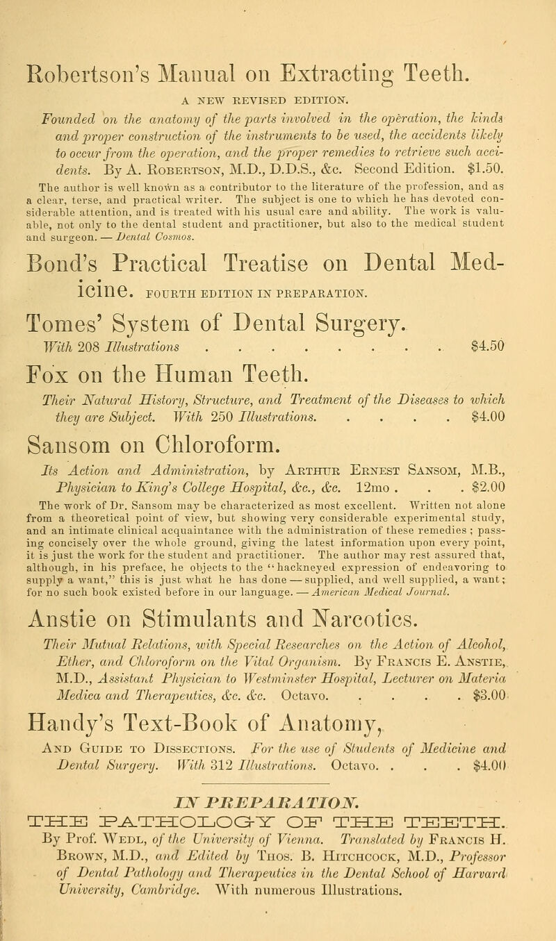 Robertson's Manual on Extracting Teeth. A NEW REVISED EDITION. Founded on the anatomy of the parts involved in the operation, the lands and -proper construction of the instruments to be used, the accidents likely to occur from the operation, and the proper remedies to retrieve such acci- dents. By A. Robertson, M.D., D.D.S., &c. Second Edition. $1.50. The author is well known as a contributor to the literature of the profession, and as a clear, terse, and practical writer. The subject is one to which he has devoted con- siderable attention, and is treated with his usual care and ability. The work is valu- able, not only to the dental student and practitioner, but also to the medical student and surgeon.—Dental Cosmos. Bond's Practical Treatise on Dental Med- icine. FOURTH EDITION IN PREPARATION. Tomes' System of Dental Surgery. With 208 Ilhistrations . $4.50 Fox on the Human Teeth. Their Natural History, Structure, and Treatment of the Diseases to which they are Subject. With 250 Illustrations. .... $4.00 Sansom on Chloroform. Its Action and Administration, by Arthur Ernest Sansom, M.B., Physician to King's College Hospital, &c, &c. 12mo . . . $2.00 The work of Dr. Sansom may be characterized as most excellent. Written not alone from a theoretical point of view, but showing very considerable experimental study, and an intimate clinical acquaintance with the administration of these remedies ; pass- ing concisely over the whole ground, giving the latest information upon every point, it is just the work for the student and practitioner. The author may rest assured that, although, in his preface, he objects to the hackneyed expression of endeavoring to supply a want, this is just what he has done—supplied, and well supplied, a want; for no such book existed before in our language. —American Medical Journal. Anstie on Stimulants and Narcotics. Their Mutual Relations, with Special Researches on the Action of Alcohol, Ether, and Chloroform on the Vital Organism. By Francis E. Anstie,. M.D., Assistant Physician to Westminster Hospital, Lecturer on Materia Medica and Therapeutics, &c. &c. Octavo. .... $3.00 Handy's Text-Book of Anatomy, And Guide to Dissections. For the use of Students of Medicine and Dental Surgery. With, 312 Illustrations. Octavo. . . . $4.00 IN PREPARATION. THE PATHOLOGY OE THE TEETH. By Prof. Wedl, of the University of Vienna. Translated by Francis H. Brown, M.D., and Edited by Thos. B. Hitchcock, M.D., Professor of Dental Pathology and Therapeutics in the Dental School of Harvard University, Cambridge. With numerous Illustrations.