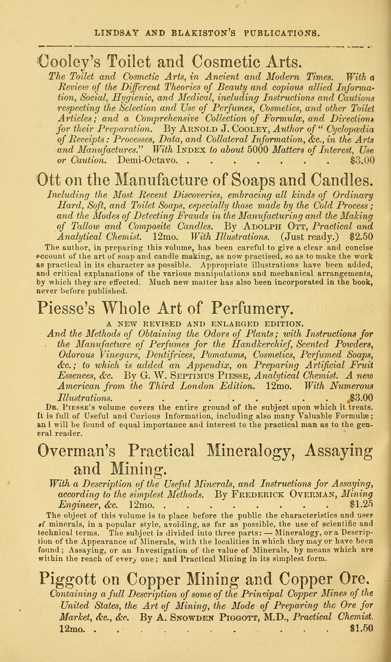 Cooley's Toilet and Cosmetic Arts. The Toilet and Cosmetic Arts, in Ancient and Modern Times. With a Review of the Different Theories of Beauty and copious allied Informa- tion, Social, Hygienic, and Medical, including Instructions and Cautions respecting the Selection and Use of Perfumes, Cosmetics, and other Toilet Articles; and a Comprehensive Collection of Formula, and Directions for their Preparation. By Arnold J. Cooley, Author of  Cyclopcedia of Receipts: Processes, Data, and Collateral Information, &c, in the Arts and Manufactures. With Index to about 5000 Matters of Interest, Use or Caution. Demi-Octavo. . $3.00 Ott on the Manufacture of Soaps and Candles. Including the Most Recent Discoveries, embracing all kinds of Ordinary Hard, Soft, and Toilet Soaps, especially those made by the Cold Process; and the Modes of Detecting Frauds in the Manufacturing and the Making of Tallow and Composite Candles. By Adolph Ott, Practical and Analytical Chemist. 12mo. With Illustrations. (Just ready.) $2.50 The author, in preparing this volume, has been careful to give a clear and concise cocount of the art of soap and candle making, as now practised, so as to make the work as practical in its character as possible. Appropriate illustrations have been added, and critical explanations of the various manipulations and mechanical arrangements, by which they are effected. Much new matter has also been incorporated in the book, never before published. Piesse's Whole Art of Perfumery. A NEW REVISED AND ENLARGED EDITION. And the Methods of Obtaining the Odors of Plants; with Instructions for the Manufacture of Perfumes for the Handkerchief, Scented Powders, Odorous Vinegars, Dentifrices, Pomatums, Cosmetics, Perfumed Soaps, &c; to which is added an Appendix, on Preparing Artificial Fruit Essences, &c. By G. W. Septimus Piesse, Analytical Chemist. A new American from the Third London Edition. 12mo. With Numerous Illustrations. ,$3.00 Dr. Piesse's volume covers the entire ground of the subject upon which it treats. Ii is full of Useful and Curious Information, including also many Valuable Formulae; an 1 will be found of equal importance and interest to the practical man as to the gen- eral reader. Overman's Practical Mineralogy, Assaying and Mining. With a Description of the Useful Minerals, and Instructions for Assaying, according to the simplest Methods. By Frederick Overman, Mining Engineer, &c. 12mo $1.25 The object of this volume is to place before the public the characteristics and usee «r* minerals, in a popular style, avoiding, as far as possible, the use of scientific and technical terms. The subject is divided into three parts: — Mineralogy, or a Descrip- tion of the Appearance of Minerals, with the localities in which they may or have been found; Assaying, or an Investigation of the value of Minerals, by means which are within the reach of every one; and Practical Mining in its simplest form. Piggott on Copper Mining and Copper Ore. Containing a full Description of some of the Principal Copper Mines of the United States, the Art of Mining, the Mode of Preparing the Ore for Market, &c, &c. By A. Snowden Piggott, M.D., Practical Chemist. 12mo. . 81.50