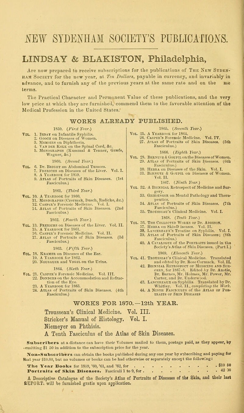 MW SYDENHAM SOCIETY'S PUBLICATIONS. LINDSAY & BLAKISTON, Philadelphia, Are now prepared to receive subscriptions for the publications of The New Syden- ham Society for the new year, at Ten Dollars, payable in currency, and invariably in advance, and to furnish any of the previous years at the same rate and on the me terms. The Practical Character and Permanent Value of these publications, and the very low price at which they are furnished, commend them to the favorable attention of the Medical Profession in the United States.' WORKS ALREADY PUBLISHED. 1859. {First Tear.) Vol. 1. Diday on Infantile Syphilis. 2. Gooch on Diseases of Women. 3. Memoirs on Diphtheria. -1. Van der Kolk on the Spinal Cord, &c. 5. Monographs (Kussinal & Tenner, Grsefe, Wagner, &c.) 1860. (Second Tear.) Vol. 6. Dr. Bright on Abdominal Tumors. 7. Frerichs on Diseases of the Liver. Vol. I. 8. A Yearbook for 1859. 9. Atlas of Portraits of Skin Diseases. (1st Fasciculus.) 1861. (Tliird Tear.) Vol. 10. A Yearbook for 1860. 11. Monographs (Czermak, Dusch, Radicke, &e.) 12. Casper's Forensic Medicine. Vol. I. 14. Atlas of Portraits of Skin Diseases. (2nd Fasciculus.) 1862. {Fourth Tear.) Vol. 13. Frerichs on Diseases of the Liver. Vol. II. 15. A Yearbook for 1861. 16. Casper's Forensic Medicine. Vol. II. 17. Atlas of Portraits of Skin Diseases. (3d Fasciculus.) 1863. (Fifth Tear.) Vol. 18. Kramer on Diseases of the Ear. 19. A Yearbook for 1862. 20. Neubauer and Vogel on the Urine. 1864. (Sixth Tear.) Vol. 21. Casper's Forensic Medicine. Vol. III. 22. Donders on the Accommodation and Refrac- tion of the Bye. 23. A Yearbook for 1863. 24. Atlas of Portraits of Skin Diseases. (4th Fasciculus.) 1865. (Seventh Tear.) Vol. 25. A Yearbook for 1864. 26. Casper's Forensic Medicine. Vol. IV. 27. Atlas of Portraits of Skin Diseases. (5th Fasciculus.) 1866. (Eighth Tear.) Vol. 28. Bernutz & Goupil on the Diseases of Women. 29. Atlas of Portraits of Skin Diseases. (6th Fasciculus.) 30. Hebra on Diseases of the Skin. Vol. I. 31. Bernutz & Guupil on Diseases of Women. Vol. II. 1867. (Ninth Tear.) Vol. 32. A Biennial Retrospect of Medicine and Sur- gery. 33. Griesinger on Mental Pathology and Thera- peutics. 34. Atlas of Portraits of Skin Diseases. (7th Fasciculus.) 35. Trousseau's Clinical Medicine. Vol. I. 1868. (Tenth Tear.) Vol. 36. The Collected Works of Dr. Addison. 37. Hebra on SkinD iseases. Vol. II. 38. Lancereaux's Treatise on Syphilis. Vol. I. 39. Atlas of Portraits of Skin Diseases; (Sth Fasciculus.) 40. A Catalogue of the Portraits issued in the Society's Atl^s of Skin Diseases. (Part I.) 1869. (Eleventh Tear.) Vol. 41. Trousseau's Clinical Medicine. Translated and edited by Dr. Rose Cormack. Vol. II. 42. Biennial Retrospect of Medicine and Sur- gery, for 1867-8. Edited .by Dr. Anstie, Dr. Barnes, Mr. Holmes, Mr. Power, Mr. Carter, and Dr. Underwood. 43. Lancereaux on Syphilis. Translated by Dr. Whitley. Vol. II., completing the Work. 44. A Ninth Fasciculus of the Atlas of Pob- traits of Skin Diseases WORKS FOR 1870. — 12th. YEAR. Trousseau's Clinical Medicine, Vol. III. Strieker's Manual of Histology. Vol. I, Niemeyer on Phthisis. A Tenth Fasciculus of the Atlas of Skin Diseases. SiibscriTbers at a distance can have their Volumes mailed to them, postage paid, as they appear, by • emitting $1 50 in addition to the subscription price for the year. 2Von-Swlbscriijers can obtain the books published during anyone year by subscribing and paying for Hiat year $10.00, but no volumes or books can be had otherwise or separately excejt the following: The Year Books for 1859, '60, '61, and '62, for $10 50 Portraits of Skin Diseases. Fasciculi 1 to 9, for 42 00 A Descriptive Catalogue of the Society's Atlas of Portraits of Diseases of tht Skin, and their last REPORT, will oe furnished gratis upon application.