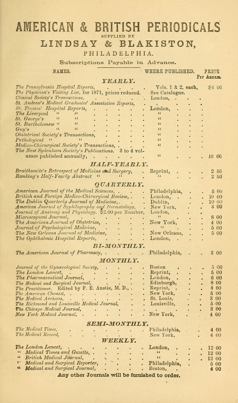 SUPPLIED BY LINDSAY & BLAKISTON, PHILADELPHIA. Subscriptions Payable in. Advance. NAMES. YEARLY. The Pennsylvania Hospital Reports, The Physician's Visiting List, for 1871, prices reduced Clinical Society's Transactions, .... St. Andreiv's Medical Graduates' Association Reports, St. Thomas' Hospital Reports, .... The Liverpool   St. George's   .... St. Bartholomew   .... Guy's   .... Obstetrical Society's Transactions, . . . Pathological   ... Medico-Chirurgical Society's Transactions, . The New Sydenham Society's Publications. 3 to 4 vol- umes published annually, HALF- YEARL Y. Braithwaite's Retrospect of Medicine tend Surgery, Ranking's Half-Yearly Abstract u  QUARTERLY. American Journal of the Medical Sciences, . British and Foreign Medico-Chirurgical Review, . The Dublin Quarterly Journal of Medicine,. American Journal of Syphilography and Dermatology, Journal of Anatomy and Physiology. $2.00 per Number, Microscopical Journal, .... The American Journal of Obstetrics, . Journal of Psychological Medicine, The New Orleans Journal of Medicine, The Ophthalmic Hospital Reports, BI-MONTHLY. The American Journal of Pharmacy, .... MONTHLY. Journal of the Gynecological Society, .... The London Lancet, . . . . . . . The Pharmaceutical Journal, ..... The Medical and Surgical Journal, .... The Practitioner. Edited by F. E. Anstie, M. D., . The American Chemist, ....... The Medical Archives, ....... The Richmond and Louisville Medical Journal, The Chicago Medical Journal, ..... New York Medical Journal, ...... WHEEE PUBLISHED. PEICE Per Asama, Vols. 1 & 2, each, See Catalogue. London, . London, The Medical Times, The Medical Record, SEMI-MONTHL Y. WEEKLY. The London Lancet, 11 Medical Times and Gazette, . u British Medical Journal, * Medical and Surgical Reporter, u Medical and Surgical Journal, $4 00 10 00 Reprint, . 2 60 (< . 2 50 Philadelphia, . 5 00 London, . 10 00 Dublin, . 10 ou New YorK, 3 00 London, # <( . 8 00 New York, . 4 00 a . 5 00 New Orleans, . 5 00 London, Philadelphia, . 3 00 Boston . 5 00 Reprint, . 5 00 London, , . 6 00 Edinburgh, . 8 00 Reprint, . 4 00 New York, . 5 00 St. Louis, 3 00 Louisville, 5 00 • . . 3 00 New York, 4 00 Philadelphia, 4 00 New York, 4 00 London, . 12 00 (< . 12 00 << . 12 00 Philadelphia, 6 00 Boston, 4 00 Any other Journals will be furnished to order.