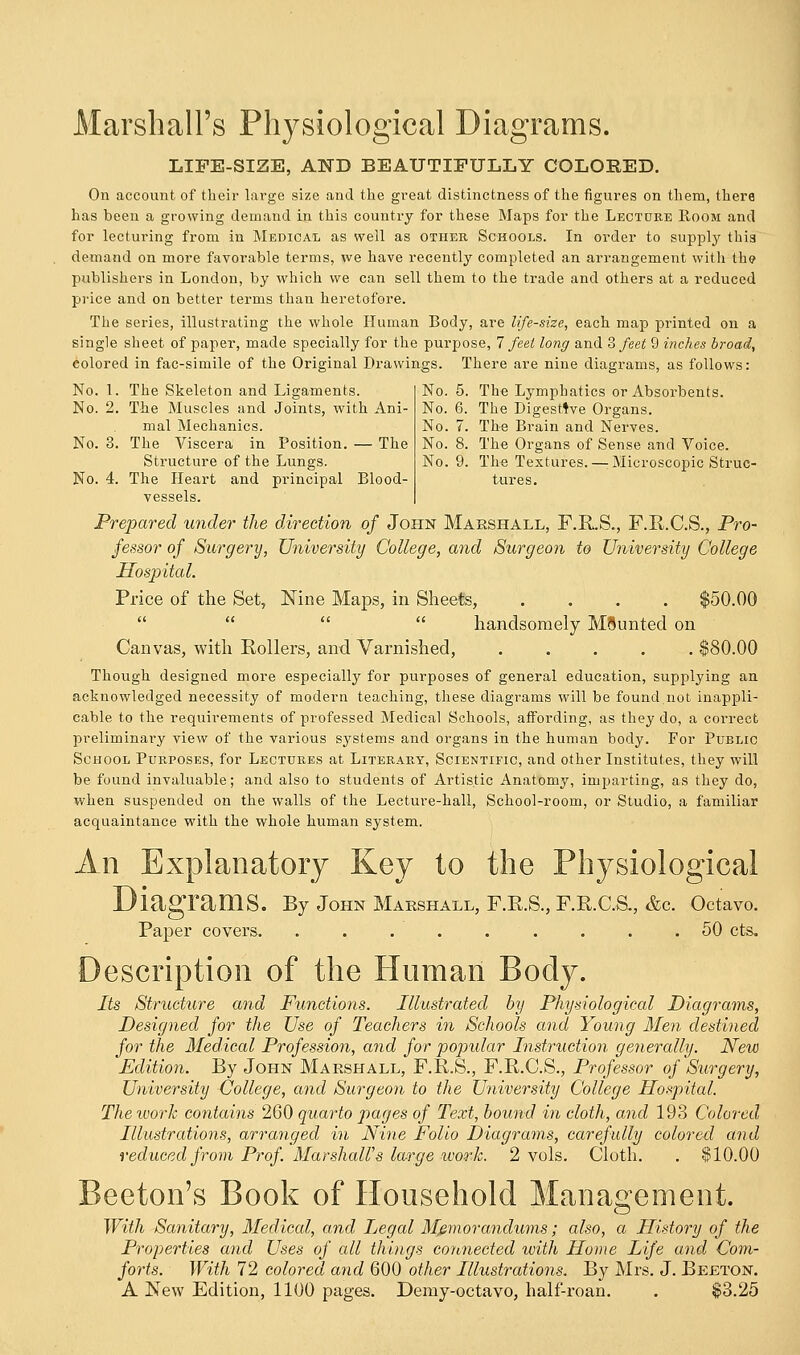 No. 5. The Lymphatics or Absorbents. No. 6. The Digestive Organs. No. 7. The Brain and Nerves. No. 8. The Organs of Sense and Voice. No. 9. The Textures.—: Microscopic Struc- tures. Marshall's Physiological Diagrams. LIFE-SIZE, AND BEAUTIFULLY COLORED. On account of their large size and the great distinctness of the figures on them, there has been a growing demand in this country for these Maps for the Lecture Room and for lecturing from in Medical as well as other Schools. In order to supply this demand on more favorable terms, we have recently completed an arrangement with the publishers in London, by which we can sell them to the trade and others at a redueed price and on better terms than heretofore. The series, illustrating the whole Human Body, are life-size, each map printed on a single sheet of paper, made specially for the purpose, 7 feel long and % feet 9 inches broad, colored in fac-simile of the Original Drawings. There are nine diagrams, as follows: No. 1. The Skeleton and Ligaments. No. 2. The Muscles and Joints, with Ani- mal Mechanics. No. 3. The Viscera in Position. — The Structure of the Lungs. No. 4. The Heart and principal Blood- vessels. Prepared under the direction of John Marshall, F.R.S., F.R.C.S., Pro- fessor of Surgery, University College, and Surgeon to University College Hospital. Price of the Set, Nine Maps, in Sheets, .... $50.00    handsomely MSunted on Canvas, with Rollers, and Varnished, ..... $80.00 Though designed more especially for purposes of general education, supplying an acknowledged necessity of modern teaching, these diagrams will be found.not inappli- cable to the requirements of professed Medical Schools, affording, as they do, a correct preliminai'y view of the various systems and organs in the human body. For Public School Purposes, for Lectures at Literary, Scientific, and other Institutes, they will be found invaluable; and also to students of Artistic Anatomy, imparting, as they do, when suspended on the walls of the Lecture-hall, School-room, or Studio, a familiar acquaintance with the whole human system. An Explanatory Key to the Physiological Diagrams. By John Marshall, F.R.S., F.R.C.S., &c. Octavo. Paper covers. ......... 50 cts. Description of the Human Body. Its Structure and Functions. Illustrated by Physiological Diagrams, Designed for the Use of Teachers in Schools and Young Men destined for the Medical Profession, and for popular Instruction generally. New Edition. By John Marshall, F.R.S., F.R.C.S., Professor of Surgery, University College, and Surgeon to the University College Hospital. The work contains 260 quarto pages of Text, bound in cloth, and 193 Colored Illustrations, arranged in Nine Folio Diagrams, carefully colored and reduced from Prof. Marshall's large work. 2 vols. Cloth. . $10.00 Beeton's Book of Household Management. With Sanitary, Medical, and Legal Memorandums; also, a History of the Properties and Uses of all things connected with Home Life and Com- forts. With 72 colored and 600 other Illustrations. By Mrs. J. Belton. A New Edition, 1100 pages. Demy-octavo, half-roan. . $3.25