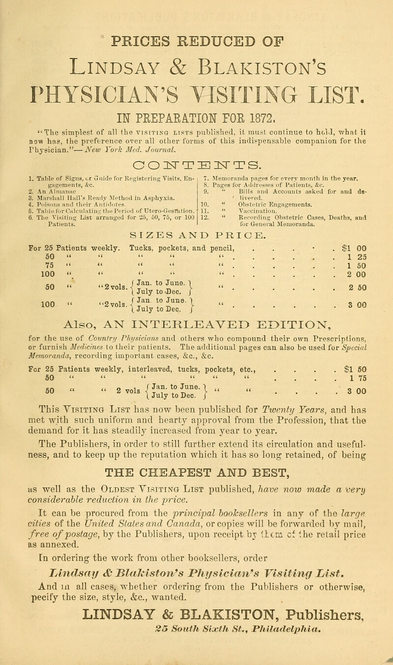 PRICES REDUCED OF Lindsay & Blakiston's PHYSICIAN'S VISITING LIST. IN PREPARATION FOR 1872. The simplest of all the visiting lists published, it must continue to hold, what it now has, the preference over all other forms of this indispensable companion for the rhysician.—New York Med. Journal. COITTEITTS. 1. Table of Signs, or Guide for Registering Visits, En- gagements, &c. 2. An Almanac 3. Marshall Hall's Ready Method in Asphyxia. i. Poisons and their Antidotes. 5. Table for Calculating the Period of Utero-GesPation. 6. The Visiting List arranged for 25, 50, 75, or 100 Patients. 7. Memoranda pages for every month in the year. 8. Pages for Addresses of Patients, &c. 9.  Bills and Accounts asked for and de- ' livered. 10.  Obstetric Engagements. 11.  Vaccination. 12.  Recording Obstetric Cases, Deaths, and for General Memoranda. SIZES AND PRICE. For 25 Patients weekly. Tucks, pockets, and pencil, 50      . 75 100 f Jan. to June. $1 00 1 25 1 50 2 00 2 50 3 CO 50  2vols.<! t'  u°' 1  I July to -Dec. J 100 « 2vols.{l™ l°lnne\ « ( July to Dec. J Also, AN INTERLEAVED EDITION, for the use of Country Physicians and others who compound their own Prescriptions, or furnish Medicines to their patients. The additional pages can also be used for Special Memoranda, recording important cases, &c, &c. For 25 Patients weekly, interleaved, tucks, pockets etc., . . . . $1 50 50      .... 1 75 50 »  •-..{S5£Sr}«  .... 300 This Visiting List has now been published for Twenty Years, and has met with such uniform and hearty approval from the Profession, that the demand for it has steadily increased from year to year. The Publishers, in order to still further extend its circulation and useful- ness, and to keep up the reputation which it has so long retained, of being THE CHEAPEST AND BEST, as well as the Oldest Visiting List published, have now made a very considerable reduction in the price. It can be procured from the principal booksellers in any of the large cities of the United States and Canada, or copies will be forwarded by mail, free of postage, by the Publishers, upon receipt by tlcni cf ihe retail price as annexed. [n ordering the work from other booksellers, order TAndsay & Blakiston's Physician's Visiting List, And in all cases, whether ordering from the Publishers or otherwise, pecify the size, style, &c, wanted. LINDSAY & BLAKISTON, Publishers, 25 South Sixth St., Philadelphia.