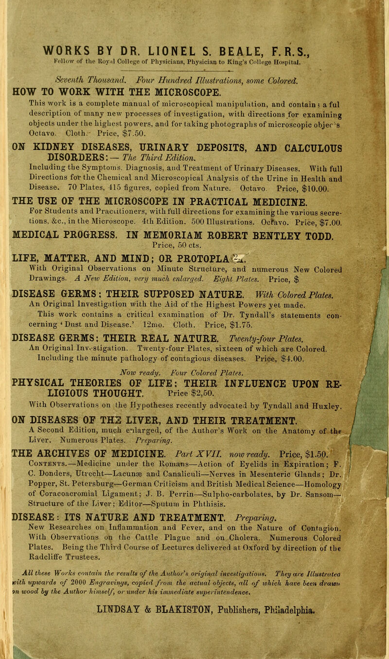 WORKS BY DR. LIONEL S. BEALE, F.R.S., Fellow of the Royal College of Physicians, Physician to King's College Hospital. Seventh Thousand. Four Hundred Illustrations, some Colored. HOW TO WORK WITH THE MICROSCOPE. This work is a complete manual of microscopical manipulation, and contain 5 a ful description of many new processes of investigation, with directions for examining objects under the highest powers, and for taking photographs of microscopic objects. Octavo. Cloth.- Price, $7.50. ON KIDNEY DISEASES, URINARY DEPOSITS, AND CALCULOUS DISORDERS: — The Third Edition. Including the Symptoms. Diagnosis, and Treatment of Urinary Diseases. With full Directions for the Chemical and Microscopical Analysis of the Urine in Health and Disease. 70 Plates, 415 figures, copied from Nature. Octavo. Price, $10.00. THE USE OF THE MICROSCOPE IN PRACTICAL MEDICINE. For Students and Practitioners, with full directions for examining the various secre- tions, &c, in the Microscope. 4th Edition. 500 Illustrations. Octavo. Price, $7.00. MEDICAL PROGRESS. IN MEMORIAM ROBERT BENTLEY TODD. Price, 50 cts. LIFE, MATTER, AND MIND; OR PROTOPLA^x. With Original Observations on Minute Structure, and numerous New Colored Drawings. A New Edition, very much enlarged. Eight Plates. Price, $ DISEASE GERMS: THEIR SUPPOSED NATURE. With Colored Plates. An Original Investigation with the Aid of the Highest Powers yet made. This work contains a critical examination of Dr. Tyndall's statements con- cerning'Dust and Disease.' 12mo. Cloth. Price, $1.75. DISEASE GERMS: THEIR REAL NATURE. Twenty-four Plates. An Original Investigation. Twenty-four Plates, sixteen of which are Colored. Including the minute pathology of contagious diseases. Price, $4.00. Now ready. Four Colored Plates. PHYSICAL THEORIES OF LIFE: THEIR INFLUENCE UPON RE- LIGIOUS THOUGHT. Price $2,50. With Observations on the Hypotheses recently advocated by Tyndall and Huxley. ON DISEASES OF THE LIVER, AND THEIR TREATMENT. A Second Edition, much enlarged, of the Author's Work on the Anatomy of the Liver. Numerous Plates. Preparing. THE ARCHIVES OF MEDICINE. Part XVII. now ready. Price, $1.50. Contents.—Medicine under the Romans—Action of Eyelids in Expiration; F. C. Donders, Utrecht—Lacunae and Canaliculi—Nerves in Mesenteric Glands; Dr. Popper, St. Petersburg—German Criticism and British Medical Science—Homology of Coracoacromial Ligament; J. B. Perrin—Sulpho-carbolates, by Dr. Sansom— Structure of the Liver; Editor—Sputum in Phthisis. DISEASE: ITS NATURE AND TREATMENT. Preparing. New Researches on Inflammation and Fever, and on the Nature of Contagion. With Observations on the Cattle Plague and on Cholera, Numerous Colored Plates. Being the Third Course of Lectures delivered at Oxford by direction of the Radcliffe Trustees. All these Works contain the results 0/ the Author's original investigations. They are Illustratea with upwards of 2000 Engravings, copied from the actual objects, all of lohich have been drawn 911 wood by the Author himself, or under his immediate superintendence. LINDSAY & BLAKISTON, Publishers, Philadelphia.