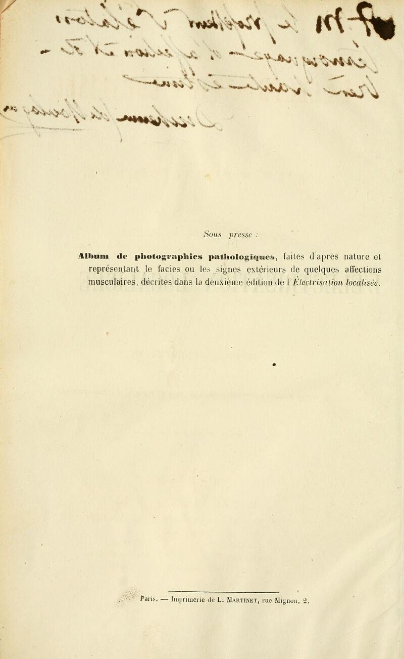 ■ * \ ^•^-^Wj'>i ,--*^- Sous presse : Album de pSiotographies pathologiques, faites (1 après nature et représentant je faciès ou les signes extérieurs de quelques affections musculaires, décrites dans la deuxième édition de ÏEleclrisaiion localisée.  Paris..— Iraprimeiie de L. Maktinet, rue Migiioii. ^.