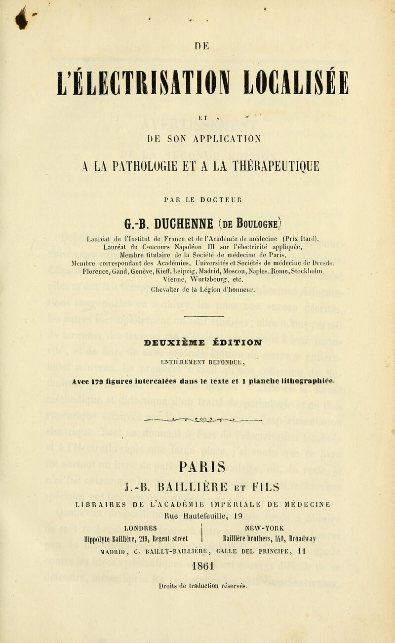 L'ÉLECTRISATIOSI LOGUISÉE ET •. ■'■'■■ DE SON APPLICATION A LA PATHOLOGIE ET A LA THÉRAPEUTIQUE PAR LE DOCTEUR GrB. DUCHENNE (de Boulogne) Lauréat de rinslitut do France et de l'Académie de médecine (Prix liard), Lauréat du Concours Napoléon III sur l'électricité appliquée, Membre titulaire de la Société de médecine de Paris, Membre correspondant des Académies, Universités et Sociétés de médecine de Dresde, Florence,Gand, Genève, Kiefî', Leipzig-, Madrid, Moscou,Naples,Rome,Stockholm, Vienne, Wurtzbourg;, etc. Chevalier de la Légion d'honneur. DEUXIEME EDITION ENTIÈREMENT REFONDUE, Avec 179 figures intercalées dans Je texte et i planche lithographlée. PARIS J.-B. BAILLIÈRE et FILS LIBRAIRES DE L'ACADÉMIE IMPÉRIALE DE MÉDECINE Rue Hautefeuille, 19 LONDRES j NEAV-YOniC Hliipolyte BaUlléif, 219^ Régent street I Bailllère brotheis, iîiO, Broadway M-iDRlD, C. BAILL\'-BAILLIÈRE , GALLE DEL PRINCIPE, H 1861 Droits de Iraduction réservés;