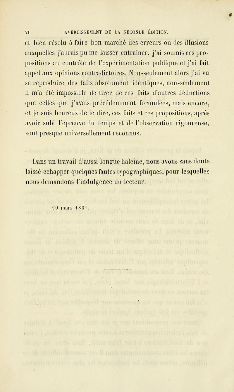 Vr AVERTISSEMENT DE LA SECONDE ÉDITION. et bien résolu à faire bon marché des erreurs ou des illusions auxquelles j'aurais pu me laisser entraîner, j'ai soumis ces pro- positions au contrôle de l'expérimentation publique et j'ai fait appel aux opinions contradictoires. Non-seulement alors j'ai vu se reproduire des faits absolument identiques, non-seulement il m'a été impossible de tirer de ces faits d'autres déductions que celles que j'avais précédemment formulées, mais encore, et je suis heureux de le dire, ces faits et ces propositions, après avoir subi l'épreuve du temps et de l'observation rigoureuse, sont presque universellement reconnus. Dans un travail d'aussi longue haleine, nous avons sans doute laissé échapper quelques fautes typographiques, pour lesquelles nous demandons l'indulgence du lecteur. 20 mars 1861.