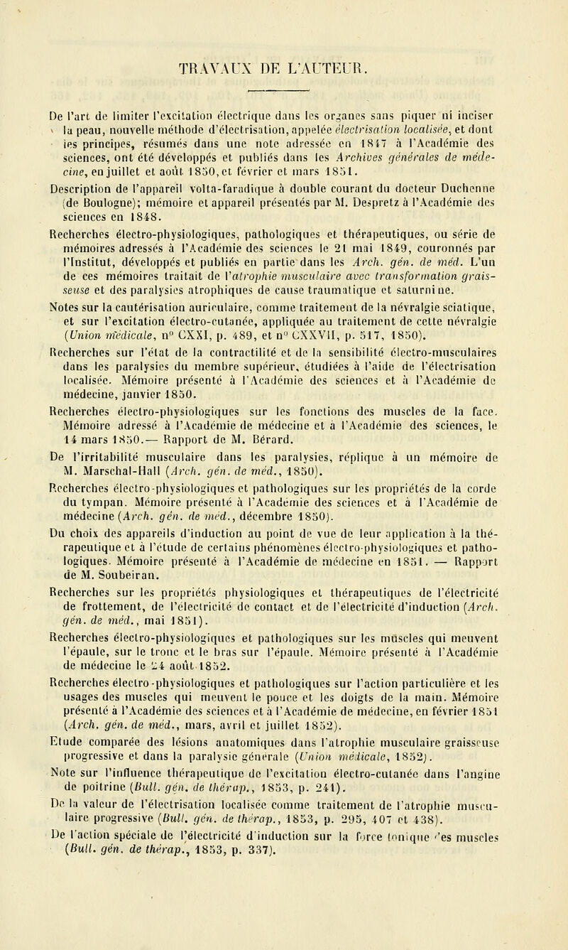 TRAVAUX DE L'AUTEUR, De l'art de limiter l'excitatioii électrique dans les organes sans piquer ni inciser V la peau, nouvelle méthode d'électrisation, appelée électrisation localisée.^ et dont ies principes, résumés dans une note adressée en 1817 à l'Académie des sciences, ont été développés et publiés dans les Archives générales de me'cie- Ci'ne, en juillet et août 1850, et février et mars 1851. Description de l'appareil volta-faradique à double courant du docteur Duchonne (de Boulogne); mémoire et appareil présentés par M. Despretz à l'Académie des sciences en 1848. Recherches électro-physiologiques, pathologiques et thérapeutiques, ou série de mémoires adressés à l'Académie des sciences le 21 mai 1849, couronnés par l'Institut, développés et publiés en partie dans les Arch. gén. de méd. L'un de ces mémoires traitait de Vatrophie musculaire avec transfonnalion grais- seuse et des paralysies atrophiques de cause traumatique et saturnine. Notes sur la cautérisation auriculaire, comme traitement de la névralgie sciatique, et sur l'excitation électro-cutanée, appliquée au traitement de cette névralgie {Union médicale, n° CXXI, p. 489, et a CXXVII, p. 517, 1850). Recherches sur l'élat de la contractilité et de la sensibilité électro-musculaires dans les paralysies du membre supérieur, étudiées à l'aide de l'électrisation localisée. Mémoire présenté à l'Académie des sciences et à l'Académie do médecine, janvier 1850. Recherches électro-physiologiques sur les fonctions des muscles de la face. Mémoire adressé à l'Académie de médecine et à l'Académie des sciences, le 14 mars 1S50.— Rapport de M. Gérard. De l'irritabilité musculaire dans les paralysies, réplique à un mémoire de M. Marschal-Hall {Arch. gén. de méd., 1850). Recherches électro-physiologiques et pathologiques sur les propriétés de la corde du tympan. Mémoire présenté à l'Académie des sciences et à l'Académie de médecine (Arc/i. gén. de méd., décembre 1850]. Du choix des appareils d'induction au point de vue de leur application à la thé- rapeutique et à l'étude de certains phénomènes électro-physiologiques et patho- logiques. Mémoire présenté à l'Académie de médecine en 1851. — Rapport de M. Soubeiran. Recherches sur les propriétés physiologiques et thérapeutiques de l'électricité de frottement, de l'éleciricité de contact et de l'électricité d'induction {Arch. gén. de méd., mai 1851). Recherches électro-physiologiques et pathologiques sur les muscles qui meuvent l'épaule, sur le tronc et le bras sur l'épaule. Mémoire présenté à l'Académie de médecine le 'zi août 1852. Recherches éleclro-physiologiques et pathologiques sur l'action particulière et les usages des muscles qui meuvent le pouce et les doigts de la main. Mémoire présenté à l'Académie des sciences et à l'Académie de médecine, en février 1851 {Arch. gén. de méd., mars, avril et juillet 1852). Etude comparée des lésions anatomiqucs dans l'atrophie musculaire graisseuse progressive et dans la paralysie générale {Union médicale, 1852j. Note sur l'influence thérapeutique de l'excitation électro-cutanée dans l'angine do poitrine {Bull. gén. de Ihérap., 1853, p. 241). De la valeur de l'électrisation localisée comme traitement de l'atrophie muscu- laire progressive {Bull. gén. de Ihérap., 1853, p. 295, 4 07 et 438). De l'action spéciale de l'électricité d'induction sur la force (ouique -'es muscles {Bull. gén. de thérap.^ 1853, p. 337).