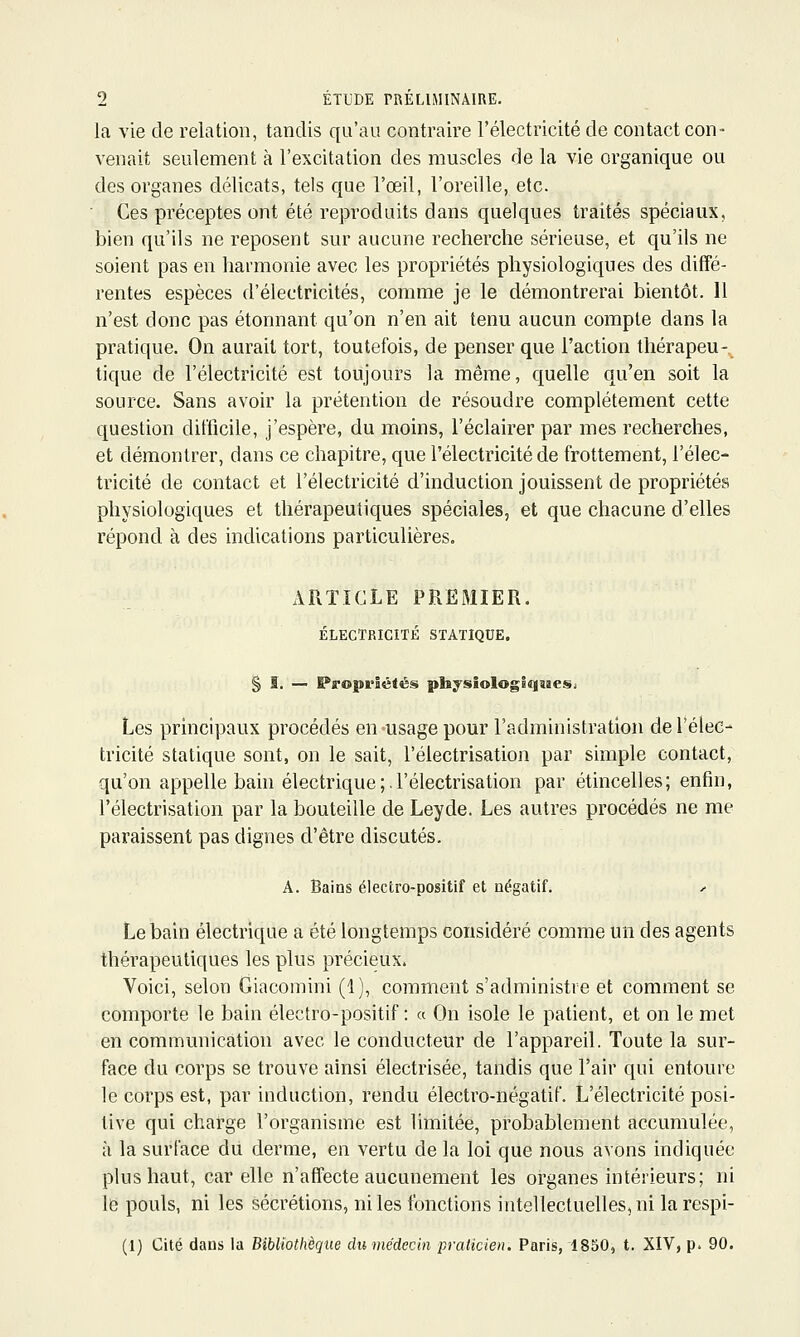 la vie de relation, tandis qu'au contraire l'électricité de contact con- venait seulement à l'excitation des muscles de la vie organique ou des organes délicats, tels que l'œil, l'oreille, etc. ■ Ces préceptes ont été reproduits dans quelques traités spéciaux, bien qu'ils ne reposent sur aucune recherche sérieuse, et qu'ils ne soient pas en harmonie avec les propriétés physiologiques des diffé- rentes espèces d'électricités, comme je le démontrerai bientôt. 11 n'est donc pas étonnant qu'on n'en ait tenu aucun compte dans la pratique. On aurait tort, toutefois, de penser que l'action thérapeu-^ tique de l'électricité est toujours la même, quelle qu'en soit la source. Sans avoir la prétention de résoudre complètement cette question difficile, j'espère, du moins, l'éclairer par mes recherches, et démontrer, dans ce chapitre, que l'électricité de frottement, l'élec- tricité de contact et l'électricité d'induction jouissent de propriétés physiologiques et thérapeutiques spéciales, et que chacune d'elles répond à des indications particulières. AFxTICLE PREMIER. ÉLECTRICITÉ STATIQUE. § I. — Propriétés plijsiologiqïïeSi Les principaux procédés en-usage pour l'administration de l'élec- tricité statique sont, on le sait, l'électrisation par simple contact, qu'on appelle bain électrique ; l'électrisation par étincelles; enfin, l'électrisation par la bouteille de Leyde. Les autres procédés ne me paraissent pas dignes d'être discutés. A. Bains électro-positif et négatif. y Le bain électrique a été longtemps considéré comme un des agents thérapeutiques les plus précieux. Voici, selon Giacomini (1), comment s'administre et comment se comporte le bain électro-positif : a On isole le patient, et on le met en communication avec le conducteur de l'appareil. Toute la sur- face du corps se trouve ainsi électrisée, tandis que l'air qui entoure le corps est, par induction, rendu électro-négatif. L'électricité posi- tive qui charge l'organisme est limitée, probablement accumulée, à la surface du derme, en vertu de la loi que nous avons indiquée plus haut, car elle n'affecte aucunement les organes intérieurs; ni le pouls, ni les sécrétions, ni les fonctions intellectuelles, ni la respi- (1) Cité dans la Bibliothèque du médecin praticien. Paris, 1850, t. XIV, p. 90.