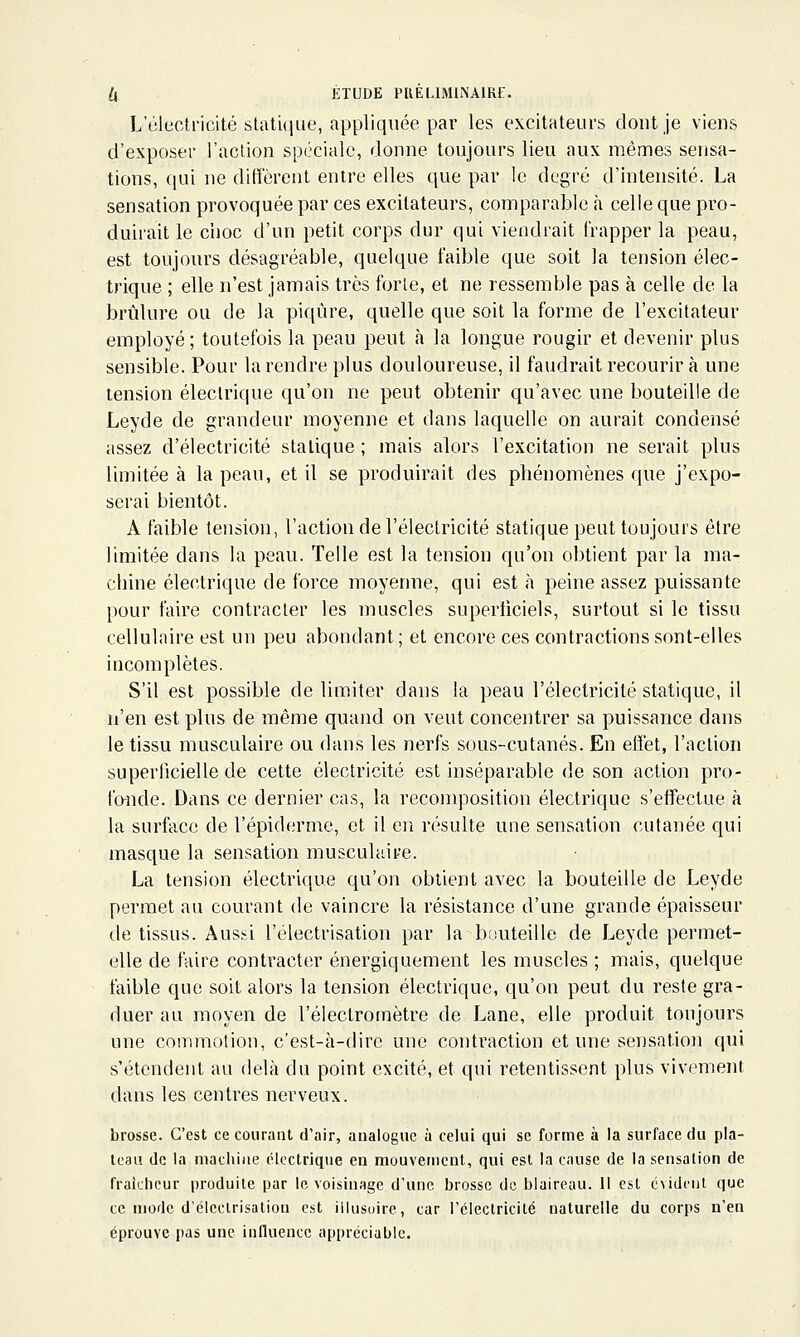 L'élecliMcité stati(iue, appliquée par les excitateurs dont je viens d'exposer l'action spéciale, donne toujours lieu aux mêmes sensa- tions, qui ne diffèrent entre elles que par le degré d'intensité. La sensation provoquée par ces excitateurs, comparable à celle que pro- duirait le choc d'un petit corps dur qui viendrait frapper la peau, est toujours désagréable, quelque faible que soit la tension élec- trique ; elle n'est jamais très forle, et ne ressemble pas à celle de la brûlure ou de la piqûre, quelle que soit la forme de l'excitateur employé; toutefois la peau peut h la longue rougir et devenir plus sensible. Pour la rendre plus douloureuse, il faudrait recourir à une tension électrique qu'on ne peut obtenir qu'avec une bouteille de Leyde de grandeur moyenne et dans laquelle on aurait condensé assez d'électricité statique ; mais alors l'excitation ne serait plus limitée à la peau, et il se produirait des phénomènes que j'expo- serai bientôt. A faible tension, l'action de l'électricité statique peut toujours être limitée dans la peau. Telle est la tension qu'on obtient par la ma- chine électrique de force moyenne, qui est à peine assez puissante pour faire contracter les muscles superficiels, surtout si le tissu cellulaire est un peu abondant; et encore ces contractions sont-elles incomplètes. S'il est possible de limiter dans la peau l'électricité statique, il n'en est plus de même quand on veut concentrer sa puissance dans le tissu musculaire ou dans les nerfs sous-cutanés. En effet, l'action superficielle de cette électricité est inséparable de son action pro- fo-nde. Dans ce dernier cas, la recomposition électrique s'effectue à la surface de l'épiderme, et il en résulte une sensation cutanée qui masque la sensation musculaire. La tension électrique qu'on obtient avec la bouteille de Leyde permet au courant de vaincre la résistance d'une grande épaisseur de tissus. Aussi l'électrisation par la bouteille de Leyde permet- elle de faire contracter énergiquement les muscles ; mais, quelque faible que soit alors la tension électrique, qu'on peut du reste gra- duer au moyen de l'électromètre de Lane, elle produit toujours une commotion, c'est-à-dire une contraction et une sensatioji qui s'étendent au delà du point excité, et qui retentissent plus vivement dans les centres nerveux. brosse. C'est ce courant d'air, analogue à celui qui se forme à la surface du pla- teau de la machine électrique en mouvement, qui est la cause de la sensation de fraichcur produite par le voisinage d'une brosse de blaireau. 11 est évident que ce mode d'éleclrisation est illusoire, car l'électricité naturelle du corps n'en éprouve pas une influence appréciable.