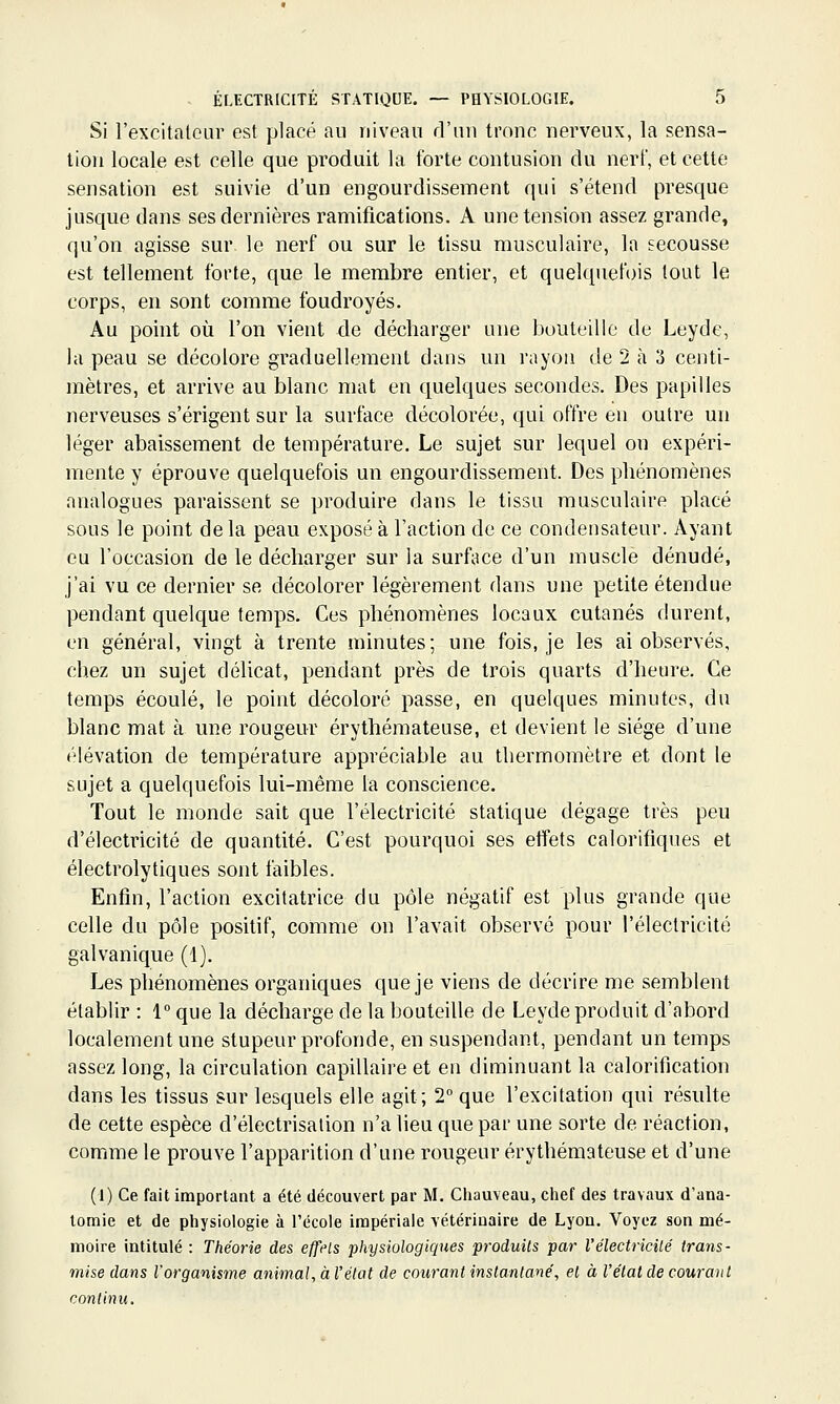 Si l'excitateur est placé au niveau d'un tronc nerveux, la sensa- tion locale est celle que produit la forte contusion du nerf, et cette sensation est suivie d'un engourdissement qui s'étend presque jusque dans ses dernières ramifications. A une tension assez grande, qu'on agisse sur le nerf ou sur le tissu musculaire, la secousse est tellement forte, que le membre entier, et quelquefois tout le corps, en sont comme foudroyés. Au point où l'on vient de décharger une bouteille de Leyde, la peau se décolore graduellement dans un rayon de 2 à 3 centi- mètres, et arrive au blanc mat en quelques secondes. Des papilles nerveuses s'érigent sur la surface décolorée, qui offre en outre un léger abaissement de température. Le sujet sur lequel on expéri- mente y éprouve quelquefois un engourdissement. Des phénomènes analogues paraissent se produire dans le tissu musculaire placé sous le point delà peau exposé à l'action de ce condensateur. Ayant eu l'occasion de le décharger sur la surface d'un muscle dénudé, j'ai vu ce dernier se décolorer légèrement dans une petite étendue pendant quelque temps. Ces phénomènes locaux cutanés durent, en général, vingt à trente minutes; une fois, je les ai observés, chez un sujet délicat, pendant près de trois quarts d'heure. Ce temps écoulé, le point décoloré passe, en quelques minutes, du blanc mat à une rougeur érythémateuse, et devient le siège d'une élévation de température appréciable au thermomètre et dont le sujet a quelquefois lui-même la conscience. Tout le monde sait que l'électricité statique dégage très peu d'électricité de quantité. C'est pourquoi ses effets calorifiques et électrolytiques sont faibles. Enfin, l'action excitatrice du pôle négatif est plus grande que celle du pôle positif, comme on l'avait observé pour l'électricité galvanique (1). Les phénomènes organiques que je viens de décrire me semblent établir : 1 que la décharge de la bouteille de Leyde produit d'abord localement une stupeur profonde, en suspendant, pendant un temps assez long, la circulation capillaire et en diminuant la calorification dans les tissus sur lesquels elle agit; 2 que l'excitation qui résulte de cette espèce d'électrisalion n'a lieu que par une sorte de réaction, comme le prouve l'apparition d'une rougeur érythémateuse et d'une (1) Ce fait important a été découvert par M. Chauveau, ctief des travaux d'ana- lomie et de pliysiologie à l'école impériale vétérinaire de Lyon. Voyez son mé- moire intitulé : Théorie des effets physiologiques produits par l'électricité trans- mise dans l'organisme animal, à l'état de courant instantané, et à l'état de courant continu.