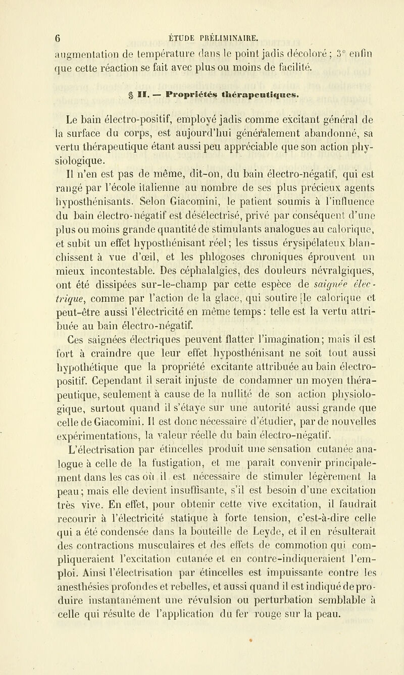 augmentation de température dans le point jadis décoloré; 3° enfin que cette réaction se fait avec plus ou moins de facilité. § II. — Propriétés tliérapeutiques. Le bain électro-positif, employé jadis comme excitant général de la surface du corps, est aujourd'hui généralement abandonné, sa vertu thérapeutique étant aussi peu appréciable que son action phy- siologique. Il n'en est pas de même, dit-on, du bain électro-négatif, qui est rangé par l'école italienne au nombre de ses plus précieux agents hyposthénisants. Selon Giacomini, le patient soumis à l'influence du bain électro-négatif est désélectrisé, privé par conséquent d'une plus ou moins grande quantité de stimulants analogues au calorique, et subit un effet hyposthénisant réel; les tissus érysipélateux blan- chissent à vue d'œil, et les phlogoses chroniques éprouvent un mieux incontestable. Des céphalalgies, des douleurs névralgiques, ont été dissipées sur-le-champ par cette espèce de saignée élec- trique, comme par l'action de la glace, qui soutire [le calorique et peut-être aussi l'électricité en même temps: telle est la vertu attri- iDuée au bain électro-négatif. Ces saignées électriques peuvent flatter l'imagination; mais il est fort à craindre que leur effet hyposthénisant ne soit tout aussi hypothétique que la propriété excitante attribuée au bain électro- positif. Cependant il serait injuste de condamner un moyen théra- peutique, seulement à cause de la nullité de son action physiolo- gique, surtout quand il s'étaye sur une autorité aussi grande que celle de Giacomini. Il est donc nécessaire d'étudier, par de nouvelles expérimentations, la valeur réelle du bain électro-négatif. L'électrisation par étincelles produit une sensation cutanée ana- logue à celle de la fustigation, et me paraît convenir principale- ment dans les cas où il est nécessaire de stimuler légèrement la peau; mais elle devient insuffisante, s'il est besoin d'une excitation très vive. En effet, pour obtenir cette vive excitation, il faudrait recourir à l'électricité statique à forte tension, c'est-à-dire celle qui a été condensée dans la bouteille de Leyde, et il en résulterait des contractions musculaires et des effets de commotion qui com- pliqueraient l'excitation cutanée et en contre-indiqueraient l'em- ploi. Ainsi l'électrisation par étincelles est impuissante contre les anesthésies profondes et rebelles, et aussi quand il est indiqué de pro- duire instantanément une révulsion ou perturbation semblable à celle qui résulte de l'application du fer rouge sur la peau.