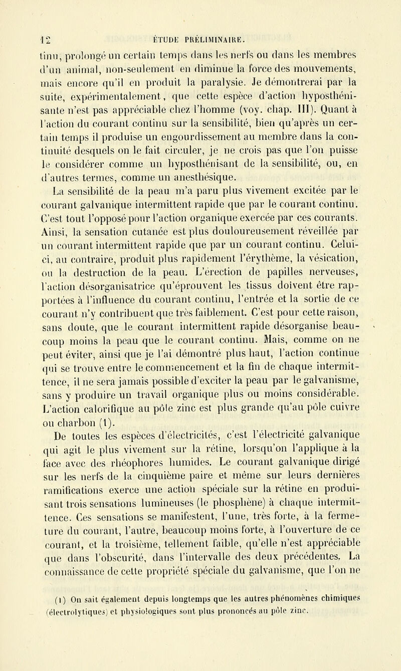 tinu, prolongé un certain temps dans les nerfs ou dans les membres d'un animal, non-seulement en diminue la force des mouvements, mais encore qu'il en produit la paralysie. Je démontrerai par la suite, expérimentalement, que cette espèce d'action hyposthéni- sante n'est pas appréciable chez l'homme (voy. cliap. 111). Quant à l'action du courant continu sur la sensibilité, bien qu'après un cer- tain temps il produise un engourdissement au membre dans la con- tinuité desquels on le fait circuler, je ne crois pas que l'on puisse le considérer comme un hyposthénisant de la sensibilité, ou, en d'autres termes, comme un anesthésique. La sensibilité de la peau m'a paru plus vivement excitée par le courant galvanique intermittent rapide que par le courant continu. C'est tout l'opposé pour l'action organique exercée par ces courants. Ainsi, la sensation cutanée est plus douloureusement réveillée par un courant intermittent rapide que par un courant continu. Celui- ci, au contraire, produit plus rapidement l'érythème, la vésication, ou la destruction de la peau. L'érection de papilles nerveuses, l'action désorganisatrice qu'éprouvent les tissus doivent être rap- portées à l'influence du courant continu, l'entrée et la sortie de ce courant n'y contribuent que très faiblement. C'est pour cette raison, sans doute, que le courant intermittent rapide désorganise beau- coup moins la peau que le courant continu. Mais, comme on ne peut éviter, ainsi que je l'ai déuiontré plus haut, l'action continue qui se trouve entre lecomn'.encement et la fin de chaque intermit- tence, il ne sera jamais possible d'exciter la peau par le galvanisme, sans y produire un travail organique plus ou moins considérable. L'action calorifique au pôle zinc est plus grande qu'au pôle cuivre ou charbon (l). De toutes les espèces d'électricités, c'est l'électricité galvanique qui agit le plus vivement sur la rétine, lorsqu'on l'applique à la face avec des rhéophores humides. Le courant galvanique dirigé sur les nerfs de la cinquième paire et même sur leurs dernières ramifications exerce une action spéciale sur la rétine en produi- sant trois sensations lumineuses (le phospliène) à chaque intermit- tence. Ces sensations se manifestent, l'une, très forte, à la ferme- ture du courant, l'autre, beaucoup moins forte, à l'ouverture de ce courant, et la troisième, tellement faible, qu'elle n'est appréciable que dans l'obscurité, dans l'intervalle des deux précédentes. La connaissance de cette propriété spéciale du galvanisme, que l'on ne (I) On sait également depuis longtemps que les autres phénomènes cliimiques (éleclrolytiques) et physiologiques sont plus prononcés au pôle zinc.